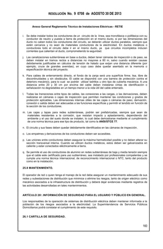RESOLUCIÓN No. 9 0708 de AGOSTO 30 DE 2013
Anexo General Reglamento Técnico de Instalaciones Eléctricas - RETIE
160
i. Se debe instalar todos los conductores de un circuito de la línea, sea monofásica o polifásica con su
conductor de neutro y puesta a tierra de protección en el mismo ducto, si por las dimensiones del
ducto no caben todos los conductores del circuito, se deberán utilizar ductos paralelos, siempre que
estén cercanos y no sean de materiales conductores de la electricidad. En ductos metálicos o
conductores todo el circuito debe ir en el mismo ducto, ya que circuitos incompletos inducen
corrientes que calientan el ducto, comprometiendo la seguridad.
j. Las canalizaciones subterráneas en base a ductos, deben tener cámaras de inspección o de paso, se
deben instalar en tramos rectos a distancias no mayores a 80 m, salvo cuando existan causas
debidamente justificadas en cálculos de tensión de halado que exijan una distancia diferente (por
ejemplo, cruce de grandes avenidas), en cuyo caso debe quedar asentado en la memoria o
especificación técnica del proyecto.
k. Para cables de enterramiento directo, el fondo de la zanja será una superficie firme, lisa, libre de
discontinuidades y sin obstáculos. El cable se dispondrá con una barrera de protección contra el
deterioro mecánico, para lo cual se podrán utilizar ladrillos u otro tipo de cubierta mecánica. A una
distancia entre 20 y 30 cm por encima del cable deben instalarse cintas de identificación o
señalización no degradables en un tiempo menor a la vida útil del cable enterrado.
l. Todas las transiciones entre tipos de cables, las conexiones a las cargas, o las derivaciones, deben
realizarse en cámaras o cajas de inspección que permitan mantener las condiciones y grados de
protección aplicables. Las dimensiones internas útiles de las cajas o cámaras de paso, derivación,
conexión o salida deben ser adecuadas a las funciones específicas y permitir el tendido en función de
la sección de los conductores.
m. Las cajas y tapas para redes subterráneas, podrán ser prefabricadas, siempre que sean de
materiales resistentes a la corrosión, que resistan impacto y aplastamiento, dependiendo del
ambiente y el uso del suelo donde se instalen, lo cual debe demostrarse mediante el cumplimiento
de una norma técnica para ese tipo de producto, tal como la ANSI/STCE 77.
n. El circuito y sus fases deben quedar debidamente identificados en las cámaras de inspección.
o. Los empalmes y derivaciones de los conductores deben ser accesibles.
p. Las uniones entre conductores deben asegurar la máxima hermeticidad posible y no deben alterar su
sección transversal interna. Cuando se utilicen ductos metálicos, estos deben ser galvanizados en
caliente y estar conectados eléctricamente a tierra.
q. Se permite el uso de conductores de aluminio en redes subterráneas de baja y media tensión siempre
que el cable este certificado para uso subterráneo, sea instalado por profesionales competentes y se
cumpla una norma técnica internacional, de reconocimiento internacional o NTC, tanto del producto
como en la instalación.
25.8 MANTENIMIENTO.
El operador de red o quien tenga el manejo de la red debe asegurar un mantenimiento adecuado de sus
redes y subestaciones de distribución que minimice o elimine los riesgos, tanto de origen eléctrico como
mecánico asociados a la infraestructura de distribución y deberá dejar evidencias mediante registros de
las actividades desarrolladas en tales mantenimientos.
ARTÍCULO 26º. INFORMACIÓN DE SEGURIDAD PARA EL USUARIO Y PÚBLICO EN GENERAL.
Los responsables de la operación de sistemas de distribución eléctrica deben mantener informada a la
población de los riesgos asociados a la electricidad. La Superintendencia de Servicios Públicos
Domiciliarios podrá constatar el cumplimiento de este requisito.
26.1 CARTILLA DE SEGURIDAD.
 