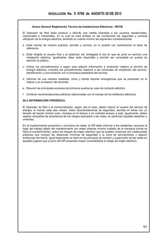 RESOLUCIÓN No. 9 0708 de AGOSTO 30 DE 2013
Anexo General Reglamento Técnico de Instalaciones Eléctricas - RETIE
161
El Operador de Red debe producir y difundir una cartilla orientada a los usuarios residenciales,
comerciales e industriales, en la cual se hará énfasis en las condiciones de seguridad y correcta
utilización de la energía eléctrica, teniendo en cuenta mínimo las siguientes consideraciones:
a. Estar escrita de manera práctica, sencilla y concisa, en lo posible con ilustraciones al texto de
referencia.
b. Estar dirigida al usuario final y al potencial, ser entregada el día en que se pone en servicio una
instalación eléctrica. Igualmente, debe estar disponible y permitir ser consultada en puntos de
atención al público.
c. Indicar los procedimientos a seguir para adquirir información e ilustración relativa al servicio de
energía eléctrica, incluidos los procedimientos relativos a las solicitudes de ampliación del servicio,
identificación y comunicación con la empresa prestadora del servicio.
d. Informar de una manera resaltada, cómo y dónde reportar emergencias que se presenten en el
interior o en el exterior del domicilio.
e. Resumir las principales acciones de primeros auxilios en caso de contacto eléctrico.
f. Contener recomendaciones prácticas relacionadas con el manejo de los artefactos eléctricos.
26.2 INFORMACIÓN PERIÓDICA.
El Operador de Red o el comercializador, según sea el caso, deben instruir al usuario del servicio de
energía, al menos cada seis meses, sobre recomendaciones de seguridad, escritas en letras con un
tamaño de fuente mínimo ocho, impresa en la factura o en volantes anexos a esta. Igualmente, deben
realizar campañas de advertencia de los riesgos asociados a las redes, en particular aquellas aledañas a
viviendas.
En el mantenimiento preventivo o correctivo de redes, el OR debe informar a los residentes cercanos al
lugar del trabajo objeto del mantenimiento (en redes urbanas mínimo costado de la manzana donde se
hace el mantenimiento), sobre los riesgos de origen eléctrico que se pueden ocasionar por inadecuadas
prácticas que rompan las distancias mínimas de seguridad o la zona de servidumbres y dejaran
evidencias del hecho. Igual tratamiento se dará en los procesos de revisión y supervisión de las redes en
aquellos lugares que a juicio del OR presentan mayor vulnerabilidad al riesgo de origen eléctrico.
 
