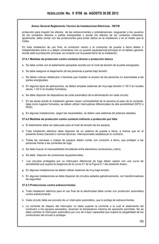 RESOLUCIÓN No. 9 0708 de AGOSTO 30 DE 2013
Anexo General Reglamento Técnico de Instalaciones Eléctricas - RETIE
165
protección para impedir los efectos de las sobrecorrientes y sobretensiones, resguardar a los usuarios
de los contactos directos a partes energizadas y anular los efectos de los contactos indirectos.
Igualmente, debe contar con las protecciones para evitar daños en la instalación o en el medio que la
rodea.
En toda instalación de uso final, el conductor neutro y el conductor de puesta a tierra deben ir
independientes entre sí y deben conectarse con un puente equipotencial principal en el tablero general,
donde está la protección principal, se conecta con la puesta tierra de la instalación.
27.4.1 Medidas de protección contra contacto directo o protección básica
a. Se debe contar con el aislamiento apropiado acorde con el nivel de tensión de la parte energizada.
b. Se debe asegurar el alejamiento de las personas a partes bajo tensión.
c. Se deben colocar obstáculos o barreras que impidan el acceso de las personas no autorizadas a las
partes energizadas.
d. En algunos tipos de aplicaciones, se deben emplear sistemas de muy baja tensión (< 50 V en locales
secos, < 24 V en locales húmedos).
e. Se debe disponer de dispositivos de corte automático de la alimentación en cada circuito.
f. En las áreas donde la instalación genere mayor vulnerabilidad de la persona al paso de la corriente,
tales como lugares húmedos, se deben utilizar interruptores diferenciales de alta sensibilidad (GFCI o
RCD).
g. En algunas instalaciones, según las necesidades, se deben usar sistemas de potencia aislados.
27.4.2 Medidas de protección contra contacto indirecto o protección por falla
a. El aislamiento debe ser adecuado para el nivel de tensión de los equipos.
b. Toda instalación eléctrica debe disponer de un sistema de puesta a tierra, a menos que en el
presente Anexo General o normas técnicas internacionales establezcan lo contrario.
c. Todas las carcasas o masas de equipos deben contar con conexión a tierra, que protejan a las
personas frente a las corrientes de fuga.
d. Se debe buscar la inaccesibilidad simultánea entre elementos conductores y tierra.
e. Se debe disponer de conexiones equipotenciales.
f. Los circuitos protegidos por un interruptor diferencial de fuga deben operar con una curva de
sensibilidad que supere la exigencia de la curva C1 de la Figura 9.1 del presente Anexo.
g. En algunas instalaciones se deben utilizar sistemas de muy baja tensión.
h. En algunas instalaciones se debe disponer de circuitos aislados galvánicamente, con transformadores
de seguridad.
27.4.3 Protecciones contra sobrecorrientes.
a. Toda instalación eléctrica para el uso final de la electricidad debe contar con protección automática
contra sobrecorriente.
b. Cada circuito debe ser provisto de un interruptor automático, que lo proteja de sobrecorrientes.
c. La corriente de disparo del interruptor no debe superar la corriente a la cual el aislamiento del
conductor o los equipos asociados, alcancen la temperatura máxima de operación permitida. No se
debe cambiar el interruptor automático por uno de mayor capacidad que supera la cargabilidad de los
conductores del circuito a proteger.
 