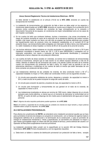 RESOLUCIÓN No. 9 0708 de AGOSTO 30 DE 2013
Anexo General Reglamento Técnico de Instalaciones Eléctricas - RETIE
167
se debe atender lo establecido en el artículo 210.52 de la NTC 2050, teniendo en cuenta las
excepciones de movilidad.
c. La instalación de tomacorrientes con protección de falla a tierra se debe exigir en los espacios y
condiciones determinadas por la NTC 2050, teniendo en cuenta que el objetivo es la protección de la
persona contra contactos indirectos por corrientes de fuga, principalmente en la conexión o
desconexión frecuente de los equipos, en condiciones de mayor vulnerabilidad como en los casos de
piel mojada o sumergida.
d. En los cuartos de baño que contienen bañeras, duchas o lavamanos y las zonas circundantes, el
riesgo de contacto aumenta en razón de la reducción de la resistencia eléctrica del cuerpo humano
mojado y del mayor contacto con tierra, por ello sólo se aceptan las duchas eléctricas que cumplan
los requerimientos tanto de producto como de instalación establecidos en el numeral 20.15 del
presente Anexo. Las tomacorriente estén protegidas con interruptor de falla a tierra y los interruptores
no estén instalados en áreas mojadas o a menos de 80 cm de la puerta de la zona de la ducha.
e. Las duchas eléctricas, deben instalarse en circuitos apropiados de capacidad no menor a 30 A para
instalación monofásica a tensión menor de 150 V y 20 A para 208/220/240 V protegidos con un
interruptor automático, con neutro y conductor de tierra plenamente identificados y conectado
sólidamente a tierra o disponer de una protección diferencial.
f. Los cuartos de baño de áreas sociales en viviendas, se eximen de la instalación de tomacorrientes
cercano al lavamanos, siempre que en este recinto no se utilicen equipos eléctricos a más de 25
voltios, distintos al sistema fijo de iluminación del cuarto y los demás cuartos de baño de la vivienda
cuente con tomacorriente con protección de falla a tierra. En ningún caso se permite el uso de
extensiones eléctricas o multitomas en los cuartos de baño al menos que estén derivadas de una
toma corriente con protección de falla a tierra.
g. Las instalaciones eléctricas de las unidades de vivienda, de área construida menor a 50 m
2
y
capacidad instalable no mayor a 7 kVA, deben ser construidas mínimo con los siguientes circuitos:
1. Un circuito para pequeños artefactos de cocina, despensa y comedor, de capacidad no menor a
20 A, a este circuito se le puede incorporar la carga del cuarto de baño.
2. Un circuito para conexión de plancha y lavadora de ropa, de capacidad no menor a 20 A.
3. Un circuito para iluminación y tomacorrientes de uso general en el resto de la vivienda, de
capacidad no menor a 20 A.
4. Las instalaciones localizadas en alturas por encima de 1500 msnm, deben disponer de un circuito
exclusivo para ducha eléctrica, a menos que en el momento de demostrar la conformidad con el
RETIE, el cuarto de baño ya disponga de otro medio para el calentamiento del agua para el aseo
personal.
Nota 1. Algunos de estos requisitos particulares pueden apartarse de la NTC 2050.
Nota 2. El número y capacidad de los circuitos para las unidades de vivienda de mayor tamaño y mayor potencia
instalable deben cumplir los requisitos de la NTC 2050.
28.2 INSTALACIONES PROVISIONALES.
Para efectos de cumplimiento del RETIE, se entenderá como instalación provisional aquella que se hace
para suministrar el servicio de energía a un proyecto en construcción, con un tiempo de vigencia hasta la
energización definitiva de la construcción o la terminación de la construcción, o para el suministro de
energía en instalaciones transitorias a ferias o espectáculos, la cual tendrá una utilización no mayor a
seis meses (prorrogables según el criterio del OR que preste el servicio), previa solicitud del usuario o el
Operador de Red podrá suspenderse el servicio provisional.
La instalación provisional debe cumplir con lo especificado en la sección 305 del Código Eléctrico
Colombiano (NTC 2050 Primera Actualización) y con los siguientes requisitos:
a. Debe tener un tablero o sistema de distribución provisional con protección de falla a tierra, excepto
 