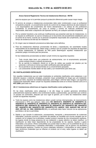 RESOLUCIÓN No. 9 0708 de AGOSTO 30 DE 2013
Anexo General Reglamento Técnico de Instalaciones Eléctricas - RETIE
168
para los equipos que no lo permitan porque la protección diferencial puede causar mayor riesgo.
b. El servicio de energía a instalaciones provisionales debe estar condicionado a que un profesional
competente presente un procedimiento escrito de control de los riesgos eléctricos de esta instalación
y se responsabilice del cumplimiento del mismo directamente o en cabeza de otro profesional
competente. El procedimiento, así como el nombre y número de matrícula profesional del
responsable, debe estar a disposición del Operador de Red y de cualquier autoridad competente.
c. Por su carácter transitorio y las continuas modificaciones que presentan este tipo de instalaciones, no
se requiere la certificación, la cual se remplaza por el documento del procedimiento establecido para
el control de la misma, suscrito por el personal competente responsable del cumplimiento, durante el
tiempo de existencia de este tipo de instalación.
d. En ningún caso la instalación provisional se debe dejar como definitiva.
e. Para las instalaciones eléctricas provisionales de ferias y espectáculos, las autoridades locales
responsables de los espectáculos, deben exigir y verificar que se cumplan los requisitos de seguridad
en dichas instalaciones. El Operador de Red podrá desenergizar aquellas instalaciones que
presenten peligro inminente para las personas.
En las instalaciones provisionales se deben cumplir mínimo los siguientes requisitos:
− Todo circuito debe tener una protección de sobrecorriente, con el encerramiento apropiado
contra contacto directo o indirecto de personas.
− No se permite la instalación directa en el piso de cables que puedan ser pisados por las
personas o vehículos al menos que estén certificados para esta aplicación.
− No se permite el uso de tomacorrientes sin su encerramiento apropiado.
− Los conductores móviles deben ser tipo cable y con revestimiento para dicho uso.
28.3 INSTALACIONES ESPECIALES
Son aquellas instalaciones que por estar localizadas en ambientes clasificados como peligrosos o por
alimentar equipos o sistemas complejos, presentan mayor probabilidad de riesgo que una instalación
básica y por tanto, requieren de medidas especiales, para mitigar o eliminar tales riesgos. Las siguientes
instalaciones especiales deben cumplir los requisitos establecidos tanto en el Anexo General como en la
NTC 2050, para cada una:
28.3.1 Instalaciones eléctricas en lugares clasificados como peligrosos.
En las áreas clasificadas como peligrosas o de alto riesgo se pueden generarse atmósferas
potencialmente explosivas debido a las condiciones locales y operacionales, que permiten que continúe
un proceso de combustión, después que tuvo lugar la ignición, por lo tanto las instalaciones deben
cumplir los siguientes requisitos:
a. Tanto los equipos como las instalaciones deben cumplir normas internacionales, de reconocimiento
internacional o NTC que apliquen, tales como IEC 60079-0/14; ANSI/NFPA 30; ANSI/NFPA 32;
ANSI/NFPA 33; ANSI/NFPA 34; ANSI/NFPA 35; ANSI/NFPA 36; ANSI/NFPA 45; ANSI/NFPA 50A;
ANSI/NFPA 50B; ANSI/NFPA 58; ANSI/NFPA 59; ANSI/NFPA 325; ANSI/NFPA 496; ANSI/NFPA
497; ANSI/NFPA 499; ANSI/NFPA 820; ANSI/NFPA 913; ANSI/UL 1203; ANSI/API 500; API RP
2003; API 545; UL 1604; ANSI/ISA-S12.10 y el certificado debe hacer mención de las aplicaciones
permitidas o de las no permitidas.
b. Debido a que durante la elaboración, procesamiento, transporte y almacenamiento de sustancias
inflamables, productos químicos y derivados del petróleo es inevitable que ocurran escapes que en
contacto con el oxígeno de la atmósfera, pueden producir mezclas de una concentración explosiva,
los lugares donde se tenga presencia de una instalación o equipo eléctrico se deben clasificar. La
clasificación se debe hacer dependiendo de las propiedades de los vapores, líquidos o gases
inflamables y los polvos o fibras combustibles que pueda haber en ellos y por la posibilidad de que se
produzcan concentraciones o cantidades inflamables o combustibles, que se genere una atmósfera
potencialmente explosiva. Cuando los únicos materiales utilizados o manipulados en estos lugares
sean pirofóricos (materiales que se inflaman al contacto con el aire), estos lugares no deben ser
clasificados.
 