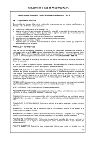 RESOLUCIÓN No. 9 0708 de AGOSTO 30 DE 2013
Anexo General Reglamento Técnico de Instalaciones Eléctricas - RETIE
17
2.4.2 Excepciones en productos
Se exceptúan del alcance del presente reglamento, los productos que aun estando clasificados en la
Tabla 2.1 estén destinados exclusivamente a:
a. Instalaciones contempladas en el numeral 2.4.1
b. Materias primas o componentes para la fabricación, ensamble o reparación de máquinas, aparatos,
equipos u otros productos, a menos que se trate de equipos especiales que requieran que sus
componentes cuenten con certificación de producto.
c. Productos utilizados como muestras para certificación o investigaciones.
d. Muestras no comercializables, usadas en ferias o eventos demostrativos.
e. Productos para ensamble o maquila.
f. Productos para uso exclusivo como repuestos de equipos y máquinas, siempre que se precise el
destino específico del producto.
ARTÍCULO 3º. DEFINICIONES
Para los efectos del presente reglamento se aplicarán las definiciones generales que aparecen a
continuación y las de la NTC 2050 primera actualización. Para dar claridad y concordancia con el objeto
del RETIE algunas definiciones pueden apartarse de las establecidas en normas con otros objetivos.
Cuando un término no aparezca, se recomienda consultar las normas IEC serie 50 o IEEE 100.
ACCESIBLE: Que está al alcance de una persona, sin valerse de mecanismo alguno y sin barreras
físicas de por medio.
ACCIDENTE: Evento no deseado, incluidos los descuidos y las fallas de equipos, que da por resultado la
muerte, una lesión personal, un daño a la propiedad o deterioro ambiental.
ACOMETIDA: Derivación de la red local del servicio respectivo, que llega hasta el registro de corte del
inmueble. En edificios de propiedad horizontal o condominios, la acometida llega hasta el registro de
corte general. En aquellos casos en que el dispositivo de corte esté aguas arriba del medidor, para los
efectos del presente reglamento, se entenderá la acometida como el conjunto de conductores y
accesorios entre el punto de conexión eléctrico al sistema de uso general (STN, STR o SDL) y los bornes
de salida del equipo de medición.
ACREDITACIÓN: Procedimiento mediante el cual se reconoce la competencia técnica y la idoneidad de
organismos de certificación e inspección, así como laboratorios de ensayo y de metrología.
ACTO INSEGURO: Violación de una norma de seguridad ya definida.
ADMINISTRACIÓN DE RIESGOS: La aplicación sistemática de políticas administrativas, procedimientos
y prácticas de trabajo para mitigar, minimizar o controlar el riesgo.
AISLADOR: Elemento de mínima conductividad eléctrica, diseñado de tal forma que permita dar soporte
rígido o flexible a conductores o a equipos eléctricos y aislarlos eléctricamente de otros conductores o de
tierra.
AISLAMIENTO ELÉCTRICO BÁSICO: Aislamiento aplicado a las partes vivas para prevenir contacto
eléctrico.
AISLAMIENTO FUNCIONAL: Es el necesario para el funcionamiento normal de un aparato y la
protección contra contactos directos.
AISLAMIENTO REFORZADO: Sistema de aislamiento único que se aplica a las partes vivas peligrosas y
provee un grado de protección contra el contacto eléctrico y es equivalente al doble aislamiento.
AISLAMIENTO SUPLEMENTARIO: Aislamiento independiente aplicado de manera adicional al
aislamiento básico, con el objeto de brindar protección contra contacto eléctrico en caso de falla del
aislamiento básico.
AISLANTE ELÉCTRICO: Material de baja conductividad eléctrica que puede ser tomado como no
 