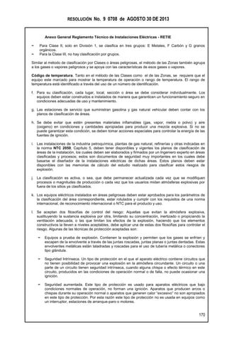 RESOLUCIÓN No. 9 0708 de AGOSTO 30 DE 2013
Anexo General Reglamento Técnico de Instalaciones Eléctricas - RETIE
170
− Para Clase II, solo en División 1, se clasifica en tres grupos: E Metales, F Carbón y G granos
orgánicos.
− Para la Clase III, no hay clasificación por grupos.
Similar al método de clasificación por Clases o áreas peligrosas, el método de las Zonas también agrupa
a los gases o vapores peligrosos y se apoya con las características de esos gases o vapores.
Código de temperatura. Tanto en el método de las Clases como el de las Zonas, se requiere que el
equipo este marcado para mostrar la temperatura de operación o rango de temperatura. El rango de
temperatura está identificado a través del uso de un número de identificación.
f. Para su clasificación, cada lugar, local, sección o área se debe considerar individualmente. Los
equipos deben estar construidos e instalados de manera que garanticen un funcionamiento seguro en
condiciones adecuadas de uso y mantenimiento.
g. Las estaciones de servicio que suministran gasolina y gas natural vehicular deben contar con los
planos de clasificación de áreas.
h. Se debe evitar que estén presentes materiales inflamables (gas, vapor, niebla o polvo) y aire
(oxigeno) en condiciones y cantidades apropiadas para producir una mezcla explosiva. Si no se
puede garantizar esta condición, se deben tomar acciones especiales para controlar la energía de las
fuentes de ignición.
i. Las instalaciones de la industria petroquímica, plantas de gas natural, refinerías y otras indicadas en
la norma NTC 2050, Capítulo 5, deben tener disponibles y vigentes los planos de clasificación de
áreas de la instalación, los cuales deben ser elaborados y firmados por un Ingeniero experto en áreas
clasificadas y procesos; estos son documentos de seguridad muy importantes en los cuales debe
basarse el diseñador de la instalaciones eléctricas de dichas áreas. Estos planos deben estar
disponibles con las memorias de cálculo del estudio realizado para clasificar estos riesgos de
explosión.
j. La clasificación es activa, o sea, que debe permanecer actualizada cada vez que se modifiquen
procesos o magnitudes de producción o cada vez que los usuarios midan atmósferas explosivas por
fuera de los sitios ya clasificados.
k. Los equipos eléctricos instalados en áreas peligrosas deben estar aprobados para los parámetros de
la clasificación del área correspondiente, estar rotulados y cumplir con los requisitos de una norma
internacional, de reconocimiento internacional o NTC para el producto y uso.
l. Se aceptan dos filosofías de control del riesgo: Aquellas que evitan la atmósfera explosiva,
sustituyendo la sustancia explosiva por otra, limitando su concentración, inertizado o propiciando la
ventilación adecuada, o las que limitan los efectos de la explosión, haciendo que los elementos
constructivos la lleven a niveles aceptables, debe aplicar una de estas dos filosofías para controlar el
riesgo. Algunas de las técnicas de protección aceptadas son:
− Equipos a prueba de explosión. Contienen la explosión y permiten que los gases se enfríen y
escapen de la envolvente a través de las juntas roscadas, juntas planas o juntas dentadas. Estas
envolventes metálicas están taladradas y roscadas para el uso de tubería metálica o conectores
tipo glándula.
− Seguridad Intrínseca. Un tipo de protección en el que el aparato eléctrico contiene circuitos que
no tienen posibilidad de provocar una explosión en la atmósfera circundante. Un circuito o una
parte de un circuito tienen seguridad intrínseca, cuando alguna chispa o efecto térmico en este
circuito, producidos en las condiciones de operación normal o de falla, no puede ocasionar una
ignición.
− Seguridad aumentada. Este tipo de protección es usado para aparatos eléctricos que bajo
condiciones normales de operación, no forman una ignición. Aparatos que producen arcos o
chispas durante su operación normal o aparatos que generen calor “excesivo” no son apropiados
en este tipo de protección. Por esta razón este tipo de protección no es usada en equipos como
un interruptor, estaciones de arranque-paro o motores.
 