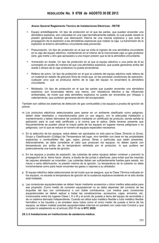 RESOLUCIÓN No. 9 0708 de AGOSTO 30 DE 2013
Anexo General Reglamento Técnico de Instalaciones Eléctricas - RETIE
171
− Equipo antideflagrante. Un tipo de protección en el que las partes, que pueden encender una
atmósfera explosiva, son colocadas en una caja herméticamente sellada, la cual puede resistir la
presión generada durante una detonación interna de una mezcla explosiva y que evita la
propagación de la explosión a las atmósferas explosivas que rodean la caja. La transmisión de la
explosión al entorno atmosférico circundante esta prevenida.
− Presurización. Un tipo de protección en el que se evita el ingreso de una atmósfera circundante
en la caja del equipo eléctrico, manteniendo en el interior de la mencionada caja un gas protector
(aire, gas inerte u otro gas apropiado) a una mayor presión que la de la atmósfera circundante.
− •Inmersión en Aceite. Un tipo de protección en el que el equipo eléctrico o una parte de él es
sumergido en aceite de manera tal que una atmósfera explosiva, que puede generarse arriba del
aceite o afuera de la caja protectora no pueda encenderse.
− Relleno de polvo. Un tipo de protección en el que la cubierta del equipo eléctrico está rellena de
un material en estado de gránulos finos de modo que, en las previstas condiciones de operación,
cualquier arco que se produzca dentro de la caja del equipo no encenderá la atmósfera
circundante.
− Moldeado. Un tipo de protección en el que las partes que pueden encender una atmósfera
explosiva, son encerradas dentro una resina, con resistencia efectiva a las influencias
ambientales, de modo que esta atmósfera explosiva no pueda ser encendida por chispas o
calentamiento, que pudieran generarse dentro del encapsulado.
También son válidos los sistemas de detección de gas combustible y los equipos a prueba de ignición de
polvos.
m. Los productos eléctricos seleccionados para operar en un ambiente clasificado como peligroso,
deben estar diseñados y manufacturados para un uso seguro, con la adecuada instalación y
mantenimiento y deben demostrar tal condición mediante un certificado de producto, donde señale la
aplicación para la cual está certificado y la norma que le aplica. Debe tenerse presente que
frecuentemente se pueden ubicar la mayor parte de los equipos en lugares menos peligrosos o no
peligrosos, con lo que se reduce el número de equipos especiales necesarios.
n. En la selección de los equipos, estos deben ser aprobados no solo para la Clase, División (o Zona),
Grupo y Clasificación (Código) de Temperatura del lugar, sino también con base en las propiedades
explosivas o combustibles del, gas, vapor, polvos, fibras o partículas que están presentes.
Adicionalmente, se debe considerar el calor que producen los equipos; no deben operar con
temperaturas por arriba de la temperatura señalada por el productor, lo que pudiera ser
potencialmente una fuente de ignición.
o. En los equipos a prueba de explosión, las cubiertas de estos equipos deben contener y prevenir la
propagación de la llama hacia afuera, a través de las juntas o aberturas, para evitar que las mezclas
de vapores alrededor se incendien. Las cubiertas deben ser suficientemente fuertes para resistir, sin
rotura o seria deformación, la presión interna de la ignición. La temperatura de la cubierta no debe
incrementarse como para hacer encender los gases o vapores a su alrededor.
p. El equipo eléctrico debe seleccionarse de tal modo que se asegure, que la Clase Térmica indicada en
los equipos, no exceda la temperatura de ignición de la sustancia explosiva existente en el sitio donde
está instalado.
q. Las conexiones equipotenciales se deben hacer mediante accesorios u otros medios adecuados para
ese propósito. Como medio de conexión equipotencial no se debe depender del contacto de las
boquillas del tipo con contratuerca o con doble contratuerca. Los medios para conexiones
equipotenciales se deben aplicar a todas las canalizaciones, accesorios, cajas, armarios, etc.
involucrados entre los lugares Clase I, II o III y el punto de puesta a tierra del equipo de acometida o
de un sistema derivado independiente. Cuando se utilice tubo metálico flexible o tubo metálico flexible
hermético a los líquidos y se empleen esos tubos como el único medio de puesta a tierra de los
equipos, se deben instalar puentes equipotenciales internos en paralelo con cada tubo Conduit y que
cumplan lo establecido en el artículo 250-79 de la NTC 2050.
28.3.2 Instalaciones en instituciones de asistencia médica.
 