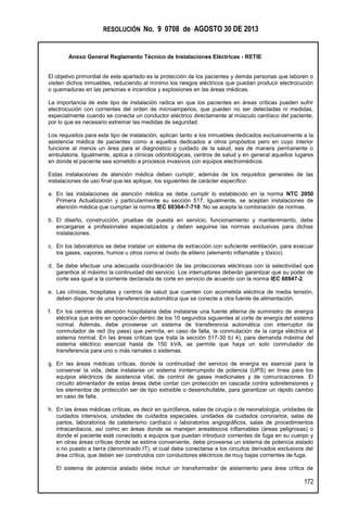 RESOLUCIÓN No. 9 0708 de AGOSTO 30 DE 2013
Anexo General Reglamento Técnico de Instalaciones Eléctricas - RETIE
172
El objetivo primordial de este apartado es la protección de los pacientes y demás personas que laboren o
visiten dichos inmuebles, reduciendo al mínimo los riesgos eléctricos que puedan producir electrocución
o quemaduras en las personas e incendios y explosiones en las áreas médicas.
La importancia de este tipo de instalación radica en que los pacientes en áreas críticas pueden sufrir
electrocución con corrientes del orden de microamperios, que pueden no ser detectadas ni medidas,
especialmente cuando se conecta un conductor eléctrico directamente al músculo cardíaco del paciente,
por lo que es necesario extremar las medidas de seguridad.
Los requisitos para este tipo de instalación, aplican tanto a los inmuebles dedicados exclusivamente a la
asistencia médica de pacientes como a aquellos dedicados a otros propósitos pero en cuyo interior
funcione al menos un área para el diagnóstico y cuidado de la salud, sea de manera permanente o
ambulatoria. Igualmente, aplica a clínicas odontológicas, centros de salud y en general aquellos lugares
en donde el paciente sea sometido a procesos invasivos con equipos electromédicos.
Estas instalaciones de atención médica deben cumplir, además de los requisitos generales de las
instalaciones de uso final que les aplique, los siguientes de carácter específico:
a. En las instalaciones de atención médica se debe cumplir lo establecido en la norma NTC 2050
Primera Actualización y particularmente su sección 517, Igualmente, se aceptan instalaciones de
atención médica que cumplan la norma IEC 60364-7-710. No se acepta la combinación de normas.
b. El diseño, construcción, pruebas de puesta en servicio, funcionamiento y mantenimiento, debe
encargarse a profesionales especializados y deben seguirse las normas exclusivas para dichas
instalaciones.
c. En los laboratorios se debe instalar un sistema de extracción con suficiente ventilación, para evacuar
los gases, vapores, humos u otros como el óxido de etileno (elemento inflamable y tóxico).
d. Se debe efectuar una adecuada coordinación de las protecciones eléctricas con la selectividad que
garantice al máximo la continuidad del servicio. Los interruptores deberán garantizar que su poder de
corte sea igual a la corriente declarada de corte en servicio de acuerdo con la norma IEC 60947-2.
e. Las clínicas, hospitales y centros de salud que cuenten con acometida eléctrica de media tensión,
deben disponer de una transferencia automática que se conecte a otra fuente de alimentación.
f. En los centros de atención hospitalaria debe instalarse una fuente alterna de suministro de energía
eléctrica que entre en operación dentro de los 10 segundos siguientes al corte de energía del sistema
normal. Además, debe proveerse un sistema de transferencia automática con interruptor de
conmutador de red (by pass) que permita, en caso de falla, la conmutación de la carga eléctrica al
sistema normal. En las áreas críticas que trata la sección 517-30 b) 4), para demanda máxima del
sistema eléctrico esencial hasta de 150 kVA, se permite que haya un solo conmutador de
transferencia para uno o más ramales o sistemas.
g. En las áreas médicas críticas, donde la continuidad del servicio de energía es esencial para la
conservar la vida, debe instalarse un sistema ininterrumpido de potencia (UPS) en línea para los
equipos eléctricos de asistencia vital, de control de gases medicinales y de comunicaciones. El
circuito alimentador de estas áreas debe contar con protección en cascada contra sobretensiones y
los elementos de protección ser de tipo extraíble o desenchufable, para garantizar un rápido cambio
en caso de falla.
h. En las áreas médicas críticas, es decir en quirófanos, salas de cirugía o de neonatología, unidades de
cuidados intensivos, unidades de cuidados especiales, unidades de cuidados coronarios, salas de
partos, laboratorios de cateterismo cardíaco o laboratorios angiográficos, salas de procedimientos
intracardiacos, así como en áreas donde se manejen anestésicos inflamables (áreas peligrosas) o
donde el paciente esté conectado a equipos que puedan introducir corrientes de fuga en su cuerpo y
en otras áreas críticas donde se estime conveniente, debe proveerse un sistema de potencia aislado
o no puesto a tierra (denominado IT), el cual debe conectarse a los circuitos derivados exclusivos del
área crítica, que deben ser construidos con conductores eléctricos de muy bajas corrientes de fuga.
El sistema de potencia aislado debe incluir un transformador de aislamiento para área crítica de
 