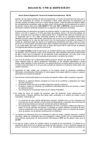 RESOLUCIÓN No. 9 0708 de AGOSTO 30 DE 2013
Anexo General Reglamento Técnico de Instalaciones Eléctricas - RETIE
173
hospital, de muy bajas corrientes de fuga (microamperios), un monitor de aislamiento de línea para 5
mA y los conductores de circuitos no conectados a tierra. Debe disponerse de dispositivos que
permitan localizar las fallas a tierra en el menor tiempo posible. Todas las partes del sistema deben
ser completamente compatibles, cada una debe cumplir normas técnicas para la aplicación en centros
de atención médica, tales como la IEC 60364-7-7 10, la UL 1047, la NFPA 99 o norma equivalente y
demostrarlo mediante certificado expedido por un organismo de certificación acreditado.
El transformador de aislamiento del sistema de potencia aislado, no debe tener una potencia nominal
inferior a 0,5 kVA ni superior a 10 kVA para áreas de cuidados críticos o 25 kVA para tableros de
rayos x, la tensión en el secundario no debe exceder 250 V, el transformador debe ser construido con
un aislamiento tipo H o B y debe suministrar potencia al 150% de su capacidad nominal para
abastecer grandes cargas intermitentes, garantizando que en caso de una falla inicial de línea a tierra
se pueda mantener en un valor tan bajo como 5 mA, sin interrumpirse el suministro de energía. El
monitor de aislamiento debe dar alarma si la resistencia de aislamiento entre fase y tierra es menor
de 50 kΩ. En el secundario del transformador deben instalarse interruptores bipolares de mínimo 20
A, los cuales deben abrir tanto la fase como el neutro del circuito solo en caso de que se presente
una segunda falla eléctrica que genere cortocircuito.
i. En las áreas húmedas donde la interrupción de corriente eléctrica bajo condiciones de falla pueda
ser admitida, como en piscinas, baños y tinas terapéuticas, debe instalarse interruptores diferenciales
de falla a tierra para la protección de las personas contra electrocución, así como junto a los
lavamanos, independientemente de que estos se encuentren o no dentro de un baño.
j. Con el fin de prevenir que la electricidad estática produzca chispas que generen explosión, en las
áreas médicas donde se utilicen anestésicos inflamables, en las cámaras hiperbáricas o donde
aplique, debe instalarse un piso conductivo. Los equipos eléctricos no podrán fijarse a menos de 1,53
m sobre el piso terminado (a no ser que sean a prueba de explosión) y el personal médico debe usar
calzado conductivo.
k. Igualmente se debe instalar piso conductivo en los lugares donde se almacenen anestésicos
inflamables o desinfectantes inflamables. En estos lugares, todo equipo eléctrico a usarse a cualquier
altura debe ser a prueba de explosión.
l. Para eliminar la electricidad estática en los centros de atención médica, debe cumplirse lo siguiente:
− Mantener un potencial eléctrico constante en el piso de los quirófanos y adyacentes por medio
de pisos conductivos.
− El personal médico que usa el quirófano debe llevar calzado conductivo.
− El equipo a usarse en ambientes con anestésicos inflamables debe tener las carcasas y ruedas
de material conductor.
− Los camisones de los pacientes deben ser de material antiestático.
m. En todas las áreas de cuidado de pacientes, para dar protección contra electrocución, los
tomacorrientes y equipos eléctricos fijos deben estar conectados a un sistema de puesta a tierra
redundante, conformado por:
− Un conductor de cobre aislado debidamente calculado, instalado junto con los conductores de
suministro del circuito derivado (circuito ramal) correspondiente y conectado tanto al terminal de
tierra del tomacorriente como al punto de tierra del panel de distribución.
− Una canalización metálica o un cable ensamblado con forro o armadura metálica que aloje en su
interior al circuito derivado mencionado y conectada en ambos extremos al terminal de tierra.
Tanto la canalización como el cable ensamblado deben calificar como un conductor de puesta a
tierra de equipos, (no se admiten canalizaciones no metálicas).
n. Los tableros de aislamiento para uso hospitalario en salas de cirugía, cuidados intensivos, cuidados
coronarios, deben ser certificados para uso hospitalario y deben cumplir con los requerimientos de
norma técnica internacional, de reconocimiento internacional o NTC que les aplique, tales como la
UL1047.
o. En sala de cirugía y áreas de cuidados críticos, la longitud de los conductores y la calidad de su
aislamiento debe ser tal que no genere corrientes de fuga mayores a 10 µA y tensiones capaces de
producir corrientes en el paciente mayores a 10 mA, considerando que la resistencia promedia del
 