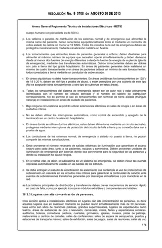 RESOLUCIÓN No. 9 0708 de AGOSTO 30 DE 2013
Anexo General Reglamento Técnico de Instalaciones Eléctricas - RETIE
174
cuerpo humano con piel abierta es de 500 .
p. Los tableros o paneles de distribución de los sistemas normal y de emergencia que alimenten la
misma cama del paciente, deben conectarse equipotencialmente entre sí mediante un conductor de
cobre aislado de calibre no menor al 10 AWG. Todos los circuitos de la red de emergencia deben ser
protegidos mecánicamente mediante canalización metálica no flexible.
q. Los tomacorrientes que alimenten áreas de pacientes generales o críticos, deben diseñarse para
alimentar el máximo número de equipos que necesiten operar simultáneamente y deben derivarse
desde al menos dos fuentes de energía diferentes o desde la fuente de energía de suplencia (planta
de emergencia), mediante dos transferencias automáticas. Dichos tomacorrientes deben ser dobles
con polo a tierra del tipo grado hospitalario. En áreas de pacientes generales debe instalarse un
mínimo de cuatro tomacorrientes y en áreas de pacientes críticos un mínimo de seis tomacorrientes,
todos conectados a tierra mediante un conductor de cobre aislado.
r. En áreas siquiátricas no debe haber tomacorrientes. En áreas pediátricas los tomacorrientes de 125 V
de 15 ó 20 A, deben ser del tipo a prueba de abuso, o estar protegidos por una cubierta de este tipo
(No se aceptarán otros tomacorrientes u otro tipo de cubiertas en estas áreas).
s. Todos los tomacorrientes del sistema de emergencia deben ser de color rojo y estar plenamente
identificados con el número del circuito derivado y el nombre del tablero de distribución
correspondiente. No se permite el uso de tomacorrientes con terminal de tierra aislada (triángulo
naranja) en instalaciones en áreas de cuidado de pacientes.
t. Bajo ninguna circunstancia se podrán utilizar extensiones eléctricas en salas de cirugía o en áreas de
cuidados críticos.
u. No se deben utilizar los interruptores automáticos, como control de encendido y apagado de la
iluminación en un centro de atención hospitalaria.
v. En áreas donde se utilicen duchas eléctricas, estas deben alimentarse mediante un circuito exclusivo,
protegerse mediante interruptores de protección del circuito de falla a tierra y su conexión debe ser a
prueba de agua.
w. Los conductores de los sistemas normal, de emergencia y aislado no puesto a tierra, no podrán
compartir las mismas canalizaciones.
x. Debe proveerse el número necesario de salidas eléctricas de iluminación que garanticen el acceso
seguro para cada área, tanto a los pacientes, equipos y suministros. Deben proveerse unidades de
iluminación de emergencia por baterías donde sea conveniente para la seguridad de las personas y
donde su instalación no cause riesgos.
y. En el ramal vital, es decir, el subsistema de un sistema de emergencia, se deben incluir las puertas
operadas automáticamente usadas en las salidas de los edificios.
z. Se debe entregar un estudio de coordinación de aislamiento que contemple el uso de protecciones de
sobretensión en cascada en los circuitos más críticos para garantizar la continuidad de servicio ante
eventos de sobretensiones transitorias generadas por descargas atmosféricas o por maniobras en la
red.
aa.Los tableros principales de distribución y transferencia deben prever mecanismos de servicio rápido
en caso de falla, como por ejemplo incorporar módulos extraíbles o componentes enchufables.
28.3.3 Lugares con alta concentración de personas.
Esta sección aplica a instalaciones eléctricas en lugares con alta concentración de personas, es decir
aquellos lugares que en cualquier momento se puedan reunir simultáneamente más de 50 personas,
tales como son sitios de reuniones públicas, grandes supermercados, lugares de espectáculos como
teatros, áreas de audiencias de cine o televisión, carnavales, circos, ferias y espectáculos similares,
auditorios, boleras, comedores públicos, cuarteles, gimnasios, iglesias, museos, pistas de patinaje,
restaurantes o centros de comidas, salas de conferencias; salas de espera de aeropuertos, puertos y
estaciones de transporte masivo; salas de exhibición, salas de juegos, salas de reuniones, salas de uso
 