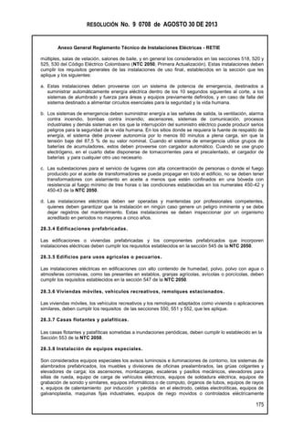 RESOLUCIÓN No. 9 0708 de AGOSTO 30 DE 2013
Anexo General Reglamento Técnico de Instalaciones Eléctricas - RETIE
175
múltiples, salas de velación, salones de baile, y en general los considerados en las secciones 518, 520 y
525, 530 del Código Eléctrico Colombiano (NTC 2050, Primera Actualización). Estas instalaciones deben
cumplir los requisitos generales de las instalaciones de uso final, establecidos en la sección que les
aplique y los siguientes:
a. Estas instalaciones deben proveerse con un sistema de potencia de emergencia, destinados a
suministrar automáticamente energía eléctrica dentro de los 10 segundos siguientes al corte, a los
sistemas de alumbrado y fuerza para áreas y equipos previamente definidos, y en caso de falla del
sistema destinado a alimentar circuitos esenciales para la seguridad y la vida humana.
b. Los sistemas de emergencia deben suministrar energía a las señales de salida, la ventilación, alarma
contra incendio, bombas contra incendio, ascensores, sistemas de comunicación, procesos
industriales y demás sistemas en los que la interrupción del suministro eléctrico puede producir serios
peligros para la seguridad de la vida humana. En los sitios donde se requiera la fuente de respaldo de
energía, el sistema debe proveer autonomía por lo menos 60 minutos a plena carga, sin que la
tensión baje del 87,5 % de su valor nominal. Cuando el sistema de emergencia utilice grupos de
baterías de acumuladores, estos deben proveerse con cargador automático. Cuando se use grupo
electrógeno, en el cuarto debe disponerse de tomacorrientes para el precalentado, el cargador de
baterías y para cualquier otro uso necesario.
c. Las subestaciones para el servicio de lugares con alta concentración de personas o donde el fuego
producido por el aceite de transformadores se pueda propagar en todo el edificio, no se deben tener
transformadores con aislamiento en aceite a menos que estén confinados en una bóveda con
resistencia al fuego mínimo de tres horas o las condiciones establecidas en los numerales 450-42 y
450-43 de la NTC 2050.
d. Las instalaciones eléctricas deben ser operadas y mantenidas por profesionales competentes,
quienes deben garantizar que la instalación en ningún caso genere un peligro inminente y se debe
dejar registros del mantenimiento. Estas instalaciones se deben inspeccionar por un organismo
acreditado en periodos no mayores a cinco años.
28.3.4 Edificaciones prefabricadas.
Las edificaciones o viviendas prefabricadas y los componentes prefabricados que incorporen
instalaciones eléctricas deben cumplir los requisitos establecidos en la sección 545 de la NTC 2050.
28.3.5 Edificios para usos agrícolas o pecuarios.
Las instalaciones eléctricas en edificaciones con alto contenido de humedad, polvo, polvo con agua o
atmosferas corrosivas, como las presentes en establos, granjas agrícolas, avícolas o porcícolas, deben
cumplir los requisitos establecidos en la sección 547 de la NTC 2050.
28.3.6 Viviendas móviles, vehículos recreativos, remolques estacionados.
Las viviendas móviles, los vehículos recreativos y los remolques adaptados como vivienda o aplicaciones
similares, deben cumplir los requisitos de las secciones 550, 551 y 552, que les aplique.
28.3.7 Casas flotantes y palafíticas.
Las casas flotantes y palafíticas sometidas a inundaciones periódicas, deben cumplir lo establecido en la
Sección 553 de la NTC 2050.
28.3.8 Instalación de equipos especiales.
Son considerados equipos especiales los avisos luminosos e iluminaciones de contorno, los sistemas de
alambrados prefabricados, los muebles y divisiones de oficinas prealambrados, las grúas colgantes y
elevadores de carga; los ascensores, montacargas, escaleras y pasillos mecánicos, elevadores para
sillas de rueda, equipo de carga de vehículos eléctricos, equipos de soldadura eléctrica, equipos de
grabación de sonido y similares, equipos informáticos o de computo, órganos de tubos, equipos de rayos
x, equipos de calentamiento por inducción y pérdida en el electrodo, celdas electrolíticas, equipos de
galvanoplastia, maquinas fijas industriales, equipos de riego movidos o controlados eléctricamente
 