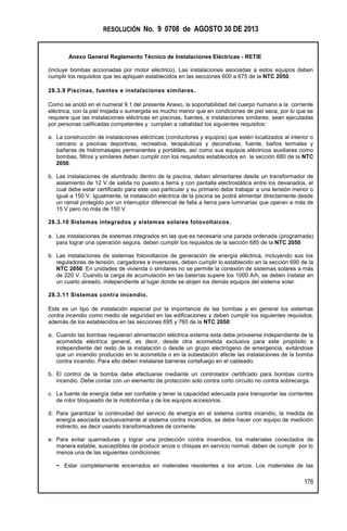 RESOLUCIÓN No. 9 0708 de AGOSTO 30 DE 2013
Anexo General Reglamento Técnico de Instalaciones Eléctricas - RETIE
176
(incluye bombas accionadas por motor eléctrico). Las instalaciones asociadas a estos equipos deben
cumplir los requisitos que les apliquen establecidos en las secciones 600 a 675 de la NTC 2050.
28.3.9 Piscinas, fuentes e instalaciones similares.
Como se anotó en el numeral 9.1 del presente Anexo, la soportabilidad del cuerpo humano a la corriente
eléctrica, con la piel mojada o sumergida es mucho menor que en condiciones de piel seca, por lo que se
requiere que las instalaciones eléctricas en piscinas, fuentes, e instalaciones similares, sean ejecutadas
por personas calificadas competentes y cumplan a cabalidad los siguientes requisitos:
a. La construcción de instalaciones eléctricas (conductores y equipos) que estén localizados al interior o
cercano a piscinas deportivas, recreativa, terapéuticas y decorativas, fuente, baños termales y
bañeras de hidromasajes permanentes y portátiles, así como sus equipos eléctricos auxiliares como
bombas, filtros y similares deben cumplir con los requisitos establecidos en la sección 680 de la NTC
2050.
b. Las instalaciones de alumbrado dentro de la piscina, deben alimentarse desde un transformador de
aislamiento de 12 V de salida no puesto a tierra y con pantalla electrostática entre los devanados, el
cual debe estar certificado para este uso particular y su primario debe trabajar a una tensión menor o
igual a 150 V. Igualmente, la instalación eléctrica de la piscina se podrá alimentar directamente desde
un ramal protegido por un interruptor diferencial de falla a tierra para luminarias que operan a más de
15 V pero no más de 150 V.
28.3.10 Sistemas integrados y sistemas solares fotovoltaicos.
a. Las instalaciones de sistemas integrados en las que es necesaria una parada ordenada (programada)
para lograr una operación segura, deben cumplir los requisitos de la sección 685 de la NTC 2050.
b. Las instalaciones de sistemas fotovoltaicos de generación de energía eléctrica, incluyendo sus los
reguladores de tensión, cargadores e inversores, deben cumplir lo establecido en la sección 690 de la
NTC 2050. En unidades de vivienda o similares no se permite la conexión de sistemas solares a más
de 220 V. Cuando la carga de acumulación en las baterías supere los 1000 A/h, se deben instalar en
un cuarto aireado, independiente al lugar donde se alojen los demás equipos del sistema solar.
28.3.11 Sistemas contra incendio.
Este es un tipo de instalación especial por la importancia de las bombas y en general los sistemas
contra incendio como medio de seguridad en las edificaciones y deben cumplir los siguientes requisitos,
además de los establecidos en las secciones 695 y 760 de la NTC 2050:
a. Cuando las bombas requieran alimentación eléctrica externa esta debe proveerse independiente de la
acometida eléctrica general, es decir, desde otra acometida exclusiva para este propósito e
independiente del resto de la instalación o desde un grupo electrógeno de emergencia, evitándose
que un incendio producido en la acometida o en la subestación afecte las instalaciones de la bomba
contra incendio. Para ello deben instalarse barreras cortafuego en el cableado.
b. El control de la bomba debe efectuarse mediante un controlador certificado para bombas contra
incendio. Debe contar con un elemento de protección solo contra corto circuito no contra sobrecarga.
c. La fuente de energía debe ser confiable y tener la capacidad adecuada para transportar las corrientes
de rotor bloqueado de la motobomba y de los equipos accesorios.
d. Para garantizar la continuidad del servicio de energía en el sistema contra incendio, la medida de
energía asociada exclusivamente al sistema contra incendios, se debe hacer con equipo de medición
indirecto, es decir usando transformadores de corriente.
e. Para evitar quemaduras y lograr una protección contra incendios, los materiales conectados de
manera estable, susceptibles de producir arcos o chispas en servicio normal, deben de cumplir por lo
menos una de las siguientes condiciones:
− Estar completamente encerrados en materiales resistentes a los arcos. Los materiales de las
 