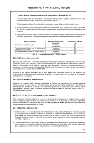 RESOLUCIÓN No. 9 0708 de AGOSTO 30 DE 2013
Anexo General Reglamento Técnico de Instalaciones Eléctricas - RETIE
177
carcasas dispuestas alrededor de los materiales eléctricos, deben soportar las temperaturas más
altas susceptibles de ser producidas por el material eléctrico.
− Estar separados de los elementos de la construcción por pantallas resistentes a los arcos.
− Estar instalados a una distancia suficiente de los elementos de la construcción, sobre los cuales
los arcos y chispas podrían tener efectos perjudiciales, permitiendo una extinción segura de los
mismos.
− Las partes accesibles de los equipos eléctricos, no deben alcanzar temperaturas susceptibles de
provocar quemaduras a las personas y deben satisfacer los límites establecidos en la Tabla 28.1.
Partes accesibles Materiales de las partes
accesibles
Temperatura máxima
(°C)
Elementos de control manual Metálicos
No metálicos
55
65
Previstas para ser tocadas pero no destinadas a
ser tomadas con la mano.
Metálicos
No metálicos
70
80
No destinadas a ser tocadas en servicio normal. Metálicos
No metálicos
80
90
Tabla 28.1. Límites de temperatura – equipo eléctrico
28.3.12 Sistemas de emergencia.
Son aquellos destinados a suministrar automáticamente energía eléctrica a sistemas de iluminación, de
potencia o ambos, para las áreas y los equipos determinados, en caso de falla del suministro normal o
falla en componentes de un sistema destinado para suministrar, distribuir o controlar la potencia o
alumbrado esenciales para la seguridad de la vida humana. Estos sistemas deben cumplir los requisitos
establecidos en la sección 700 de la NTC 2050.
Adicional a las fuentes señaladas en la NTC 2050 para suministrar energía a los sistemas de
emergencia, se podrá mantener la carga total durante por lo menos dos horas con celdas de combustible
u otras fuentes energéticas.
28.3.13 Otros sistemas de suministro.
Sistemas de reserva legal, reservas opcionales y fuentes de generación de energía eléctrica
interconectadas, son los equipos y circuitos destinados para el suministro, distribución y control de la
electricidad de alumbrado o fuerza que requieren garantizar la continuidad del servicio, estas
instalaciones y equipos deben cumplir los requisitos de la NTC 2050, en particular las secciones 701,
702 y 705 respectivamente.
ARTÍCULO 29
O.
INSTALACIONES ELÉCTRICAS EN MINAS.
Para efectos del presente reglamento y con el fin de garantizar la seguridad de las personas y equipos
contra riesgos de origen eléctrico. Las instalaciones eléctricas en la minas deben cumplir los siguientes
requisitos adaptados de las normas IEC 61557-8, DIN VDE 0118-1, NEMA WC-58 o de la norma técnica
peruana sobre uso de electricidad en minas.
29.1 REQUISITOS GENERALES.
a. Toda mina debe ser evaluada como una instalación especial y debe clasificarse las áreas de acuerdo
a los componentes presentes, conforme lo establece el presente Anexo General y el cap. 5º de la
NTC 2050. Se podrá exceptuar este requisito sólo si luego de hacer un minucioso estudio se
demuestra que no existe ni existirá la presencia de gases, líquidos o polvos que puedan causar
incendio o explosión.
b. Toda mina superficial o bajo tierra, donde se use electricidad debe disponer de planos o diagramas
que muestren información actualizada del sistema eléctrico, la cual debe estar siempre disponible
para la operación, mantenimiento o requerimiento de la autoridad competente.
 