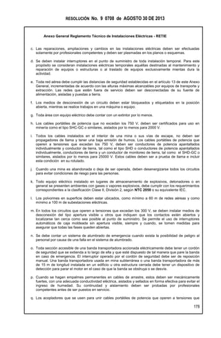RESOLUCIÓN No. 9 0708 de AGOSTO 30 DE 2013
Anexo General Reglamento Técnico de Instalaciones Eléctricas - RETIE
178
c. Las reparaciones, ampliaciones y cambios en las instalaciones eléctricas deben ser efectuadas
solamente por profesionales competentes y deben ser plasmadas en los planos o esquemas.
d. Se deben instalar interruptores en el punto de suministro de toda instalación temporal. Para este
propósito se consideran instalaciones eléctricas temporales aquéllas destinadas al mantenimiento y
reparación de equipos o estructuras o al traslado de equipos exclusivamente mientas dura la
actividad.
e. Toda red aérea debe cumplir las distancias de seguridad establecidas en el artículo 13 de este Anexo
General, incrementadas de acuerdo con las alturas máximas alcanzables por equipos de transporte y
extracción. Las redes que estén fuera de servicio deben ser desconectadas de su fuente de
alimentación, aisladas y puestas a tierra.
f. Los medios de desconexión de un circuito deben estar bloqueados y etiquetados en la posición
abierta, mientras se realice trabajos en una máquina o equipo.
g. Toda área con equipo eléctrico debe contar con un extintor por lo menos.
h. Los cables portátiles de potencia que no excedan los 750 V, deben ser certificados para uso en
minería como el tipo SHC-GC o similares, aislados por lo menos para 2000 V.
i. Todos los cables instalados en el interior de una mina o sus vías de escape, no deben ser
propagadores de llama y tener una baja emisión de humos. Los cables portátiles de potencia que
operen a tensiones que excedan los 750 V, deben ser conductores de potencia apantallados
individualmente y conductor de tierra, tal como el tipo SHD o conductores de potencia apantallados
individualmente, conductores de tierra y un conductor de monitoreo de tierra, tal como el SHD-GC o
similares, aislados por lo menos para 25000 V. Estos cables deben ser a prueba de llama e incluir
esta condición en su rotulado.
j. Cuando una mina es abandonada o deja de ser operada, deben desenergizarse todos los circuitos
para evitar condiciones de riesgo para las personas.
k. Todo equipo eléctrico instalado en lugares de almacenamiento de explosivos, detonadores o en
general se presenten ambientes con gases o vapores explosivos, debe cumplir con los requerimientos
correspondientes a la clasificación Clase II, División 2, según NTC 2050 o su equivalente IEC.
l. Los polvorines en superficie deben estar ubicados, como mínimo a 60 m de redes aéreas y como
mínimo a 100 m de subestaciones eléctricas.
m. En todos los circuitos que operen a tensiones que excedan los 300 V, se deben instalar medios de
desconexión del tipo apertura visible u otros que indiquen que los contactos estén abiertos y
localizarse tan cerca como sea posible al punto de suministro. Se permite el uso de interruptores
automáticos de caja moldeada sin apertura visible, siempre y cuando, se tomen medidas para
asegurar que todas las fases queden abiertas.
n. Se debe contar un sistema de alumbrado de emergencia cuando exista la posibilidad de peligro al
personal por causa de una falla en el sistema de alumbrado.
o. Toda sección accesible de una banda transportadora accionada eléctricamente debe tener un cordón
de seguridad que se extienda a lo largo de ella y que esté dispuesto de tal manera que pare la banda
en caso de emergencia. El interruptor operado por el cordón de seguridad debe ser de reposición
manual. Una banda transportadora usada en mina subterránea o una banda transportadora de más
de 15 m de longitud instalada en un edificio u otra estructura cerrada debe tener un dispositivo de
detección para parar el motor en el caso de que la banda se obstruya o se desvíe.
p. Cuando se hagan empalmes permanentes en cables de arrastre, estos deben ser mecánicamente
fuertes, con una adecuada conductividad eléctrica, aislados y sellados en forma efectiva para evitar el
ingreso de humedad. Su continuidad y aislamiento deben ser probadas por profesionales
competentes antes de ser puestos en servicio.
q. Los acopladores que se usen para unir cables portátiles de potencia que operen a tensiones que
 