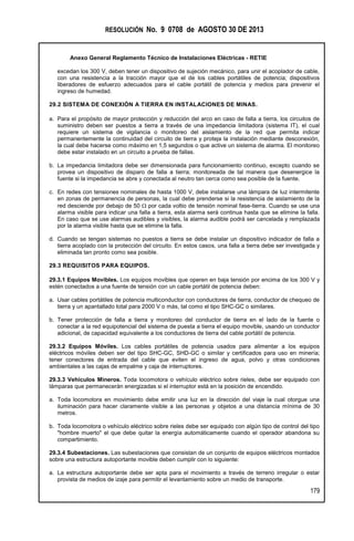 RESOLUCIÓN No. 9 0708 de AGOSTO 30 DE 2013
Anexo General Reglamento Técnico de Instalaciones Eléctricas - RETIE
179
excedan los 300 V, deben tener un dispositivo de sujeción mecánico, para unir el acoplador de cable,
con una resistencia a la tracción mayor que el de los cables portátiles de potencia; dispositivos
liberadores de esfuerzo adecuados para el cable portátil de potencia y medios para prevenir el
ingreso de humedad.
29.2 SISTEMA DE CONEXIÓN A TIERRA EN INSTALACIONES DE MINAS.
a. Para el propósito de mayor protección y reducción del arco en caso de falla a tierra, los circuitos de
suministro deben ser puestos a tierra a través de una impedancia limitadora (sistema IT), el cual
requiere un sistema de vigilancia o monitoreo del aislamiento de la red que permita indicar
permanentemente la continuidad del circuito de tierra y proteja la instalación mediante desconexión,
la cual debe hacerse como máximo en 1,5 segundos o que active un sistema de alarma. El monitoreo
debe estar instalado en un circuito a prueba de fallas.
b. La impedancia limitadora debe ser dimensionada para funcionamiento continuo, excepto cuando se
provea un dispositivo de disparo de falla a tierra; monitoreada de tal manera que desenergice la
fuente si la impedancia se abre y conectada al neutro tan cerca como sea posible de la fuente.
c. En redes con tensiones nominales de hasta 1000 V, debe instalarse una lámpara de luz intermitente
en zonas de permanencia de personas, la cual debe prenderse si la resistencia de aislamiento de la
red desciende por debajo de 50  por cada voltio de tensión nominal fase-tierra. Cuando se use una
alarma visible para indicar una falla a tierra, esta alarma será continua hasta que se elimine la falla.
En caso que se use alarmas audibles y visibles, la alarma audible podrá ser cancelada y remplazada
por la alarma visible hasta que se elimine la falla.
d. Cuando se tengan sistemas no puestos a tierra se debe instalar un dispositivo indicador de falla a
tierra acoplado con la protección del circuito. En estos casos, una falla a tierra debe ser investigada y
eliminada tan pronto como sea posible.
29.3 REQUISITOS PARA EQUIPOS.
29.3.1 Equipos Movibles. Los equipos movibles que operen en baja tensión por encima de los 300 V y
estén conectados a una fuente de tensión con un cable portátil de potencia deben:
a. Usar cables portátiles de potencia multiconductor con conductores de tierra, conductor de chequeo de
tierra y un apantallado total para 2000 V o más, tal como el tipo SHC-GC o similares.
b. Tener protección de falla a tierra y monitoreo del conductor de tierra en el lado de la fuente o
conectar a la red equipotencial del sistema de puesta a tierra el equipo movible, usando un conductor
adicional, de capacidad equivalente a los conductores de tierra del cable portátil de potencia.
29.3.2 Equipos Móviles. Los cables portátiles de potencia usados para alimentar a los equipos
eléctricos móviles deben ser del tipo SHC-GC, SHD-GC o similar y certificados para uso en minería;
tener conectores de entrada del cable que eviten el ingreso de agua, polvo y otras condiciones
ambientales a las cajas de empalme y caja de interruptores.
29.3.3 Vehículos Mineros. Toda locomotora o vehículo eléctrico sobre rieles, debe ser equipado con
lámparas que permanecerán energizadas si el interruptor está en la posición de encendido.
a. Toda locomotora en movimiento debe emitir una luz en la dirección del viaje la cual otorgue una
iluminación para hacer claramente visible a las personas y objetos a una distancia mínima de 30
metros.
b. Toda locomotora o vehículo eléctrico sobre rieles debe ser equipado con algún tipo de control del tipo
"hombre muerto" el que debe quitar la energía automáticamente cuando el operador abandona su
compartimiento.
29.3.4 Subestaciones. Las subestaciones que consistan de un conjunto de equipos eléctricos montados
sobre una estructura autoportante movible deben cumplir con lo siguiente:
a. La estructura autoportante debe ser apta para el movimiento a través de terreno irregular o estar
provista de medios de izaje para permitir el levantamiento sobre un medio de transporte.
 