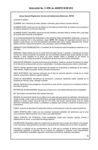 RESOLUCIÓN No. 9 0708 de AGOSTO 30 DE 2013
Anexo General Reglamento Técnico de Instalaciones Eléctricas - RETIE
18
conductor o aislador.
ALAMBRE: Hilo o filamento de metal, trefilado o laminado, para conducir corriente eléctrica.
ALAMBRE DURO: Aquel que ha sido trefilado en frío hasta su tamaño final, de manera que se acerque a
la máxima resistencia a la tracción obtenible.
ALAMBRE SUAVE O BLANDO: Aquel que ha sido trefilado o laminado hasta su tamaño final y que luego
es recocido para aumentar la elongación.
ALTA CONCENTRACIÓN DE PERSONAS U OCUPACIÓN PARA REUNIONES PÚBLICAS: Cuando se
pueden concentrar 50 o más personas, según NFPA 101 (Código de seguridad humana) pero no
limitado a este número, con el fin de desarrollar actividades tales como: trabajo, deliberaciones, comida,
bebida, diversión, espera de transporte, culto, educación, salud o entretenimiento.
AMBIENTE ELECTROMAGNÉTICO: La totalidad de los fenómenos electromagnéticos existentes en un
sitio dado.
AMENAZA: Peligro latente de que un evento físico de origen natural, o causado, o inducido por la acción
humana de manera accidental, se presente con una severidad suficiente para causar pérdida de vidas,
lesiones u otros impactos en la salud, así como también daños y pérdidas en los bienes, la
infraestructura, los medios de sustento, la prestación de servicios y los recursos ambientales.
ANÁLISIS DE RIESGOS: Conjunto de técnicas para identificar, clasificar y evaluar los factores de riesgo.
Es el estudio de consecuencias nocivas o perjudiciales, vinculadas a exposiciones reales o potenciales.
APOYO: Nombre genérico dado al dispositivo de soporte de conductores y aisladores de las líneas o
redes aéreas. Pueden ser postes, torres u otro tipo de estructura.
ARCO ELÉCTRICO: Haz luminoso producido por el flujo de corriente eléctrica a través de un medio
aislante, que produce radiación y gases calientes.
AVISO DE SEGURIDAD: Advertencia de prevención o actuación, fácilmente visible, utilizada con el
propósito de informar, exigir, restringir o prohibir.
BALIZA: Señal fija de aeronavegación, que permite la visión diurna o nocturna de un conductor de fase o
del cable de guarda.
BATERÍA DE ACUMULADORES: Equipo que contiene una o más celdas electroquímicas recargables.
BIL: Nivel básico de aislamiento ante impulsos tipo rayo.
BÓVEDA: Encerramiento dentro de un edificio con acceso sólo para personas calificadas, reforzado para
resistir el fuego, sobre o bajo el nivel del terreno, que aloja transformadores de potencia para uso interior
aislados en aceite mineral, secos de más de 112,5 kVA o de tensión nominal mayor a 35 kV. Posee
aberturas controladas (para acceso y ventilación) y selladas (para entrada y salida de canalizaciones y
conductores).
CABLE: Conjunto de alambres sin aislamiento entre sí y entorchado por medio de capas concéntricas.
CABLE APANTALLADO: Cable con una envoltura conductora alrededor del aislamiento que le sirve
como protección electromecánica. Es lo mismo que cable blindado.
CABLE PORTÁTIL DE POTENCIA: Cable extraflexible, usado para conectar equipos móviles o
estacionarios en minas, a una fuente de energía eléctrica.
CALIBRACIÓN: Diagnóstico sobre las condiciones de operación de un equipo de medición y los ajustes,
si son necesarios, para garantizar la precisión y exactitud de las medidas que con el mismo se generan.
CALIDAD: La totalidad de las características de un ente que le confieren la aptitud para satisfacer
necesidades explícitas e implícitas. Es un conjunto de cualidades o atributos, como disponibilidad,
precio, confiabilidad, durabilidad, seguridad, continuidad, consistencia, respaldo y percepción.
 