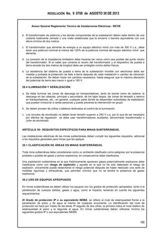 RESOLUCIÓN No. 9 0708 de AGOSTO 30 DE 2013
Anexo General Reglamento Técnico de Instalaciones Eléctricas - RETIE
180
b. El transformador de potencia y los demás componentes de la subestación deben estar dentro de una
cubierta totalmente cerrada o una malla eslabonada que la encierre o barrera equivalente con una
altura mínima de dos metros.
c. El transformador que alimente de energía a un equipo eléctrico móvil con más de 300 V c.a., debe
tener una potencia nominal al menos del 125% de la potencia nominal del equipo eléctrico móvil que
alimenta.
d. La conexión de la impedancia limitadora debe hacerse tan cerca como sea posible del punto neutro
del transformador. Si el cable que conecta el neutro del transformador y el dispositivo de puesta a
tierra excede los dos metros de longitud debe ser protegido contra daños físicos.
e. La resistencia del sistema de puesta a tierra de la subestación movible con electrodos debe ser
medida y probada la protección de falla a tierra después de cada instalación o cambio de ubicación
de la subestación. Se deben hacer los cambios necesarios, hasta asegurar que la máxima elevación
del potencial de tierra sea menor o igual a 100 V.
29.4 ILUMINACIÓN Y SEÑALIZACIÓN.
a. Se debe iluminar las zonas de descarga en transportadores, tanto de banda como de cadena; la
descarga en las cabezas, principal y secundaria, de los tajos largos, las zonas de tensado y retorno
en transportadores, etc.; en general, cualquier parte donde se desarrollen actividades de explotación
que puedan involucrar a varias personas y pueda preverse la intervención en grupo.
b. Se deben proveer de cofres o tableros dedicados al control de la iluminación.
c. Los circuitos de alumbrado no deben tener tensión superior a 240 V c.a. por lo que de ser necesario
por efectos de regulación se debe usar transformadores auxiliares, denominado transformador o
cofre de alumbrado.
ARTÍCULO 30º. REQUISITOS ESPECÍFICOS PARA MINAS SUBTERRÁNEAS.
Las instalaciones eléctricas de las minas subterráneas deben cumplir los siguientes requisitos, adicional
a los requisitos generales para minas que les aplique:
30.1 CLASIFICACIÓN DE ÁREAS EN MINAS SUBTERRÁNEAS.
Toda mina subterránea debe considerarse como un ambiente clasificado como peligroso por la presencia
probada o posible de gases y polvos explosivos, en consecuencia debe clasificarse.
Una explotación subterránea en la que históricamente aparecen gases potencialmente explosivos debe
clasificarse como con riesgo de explosión y aquella en la que no ha sido detectado el riesgo de
explosión, únicamente puede desecharse el riesgo potencial después de haber realizado una serie de
medidas rigurosas y exhaustivas, que permitan concluir que no se tendrá la presencia de gases
explosivos.
30.2 USO DE EQUIPOS APROPIADOS
En minas subterráneas se deben utilizar los equipos con los grados de protección apropiados, tanto a la
penetración de cuerpos sólidos, gases o agua, como al impacto, teniendo en cuenta los siguientes
requerimientos:
El Grado de protección IP o su equivalente NEMA, se refiere al nivel de estanqueidad frente a la
penetración de polvo y de agua al interior de cualquier envolvente. La identificación del nivel de
protección se hace por medio de las letras IP seguido de dos cifras, la primera indica el nivel relativo de
estanqueidad al polvo y la segunda al agua. En minas subterráneas deben utilizarse mínimo los
siguientes grados IP o sus equivalentes NEMA:
 