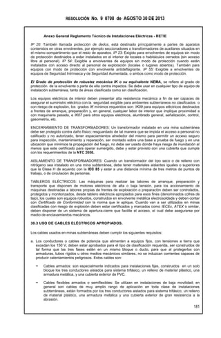 RESOLUCIÓN No. 9 0708 de AGOSTO 30 DE 2013
Anexo General Reglamento Técnico de Instalaciones Eléctricas - RETIE
181
IP 20: También llamada protección de dedos, está destinado principalmente a partes de aparatos
contenidos en otras envolventes, por ejemplo seccionadores o transformadores de auxiliares situados en
el mismo compartimento que el resto de aparatos. IP 23: Exigido para envolventes de equipos sin modo
de protección destinados a estar instalados en el interior de locales o habitáculos cerrados (sin acceso
libre al personal). IP 54: Exigible a envolventes de equipos sin modo de protección cuando están
instalados con acceso directo al personal de explotación (locales o lugares abiertos). También para
equipos con modo de protección con envolvente antideflagrante. IP 55: Exigible a envolventes de
equipos de Seguridad Intrínseca y de Seguridad Aumentada, o ambos como modo de protección.
El Grado de protección de robustez mecánica IK o su equivalente NEMA, se refiere al grado de
protección de la envolvente o parte de ella contra impactos. Se debe usar en cualquier tipo de equipo de
instalación subterránea, tanto de áreas clasificada como sin clasificación.
Los equipos eléctricos de interior deben presentar alta resistencia mecánica a fin de ser capaces de
asegurar el suministro eléctrico con la seguridad exigible para ambientes subterráneos no clasificados o
con riesgo de explosión, los grados IK mínimos requeridos son: IK09 para equipos eléctricos destinados
a frentes de arranque, preparación y, en general, cualquier labor de interior que implique proximidad a
con maquinaria pesada, e IK07 para otros equipos eléctricos, alumbrado general, señalización, control,
gasometría, etc.
ENCERRAMIENTO DE TRANSFORMADORES: Un transformador instalado en una mina subterránea
debe ser protegido contra daño físico; resguardado de tal manera que se impida el acceso a personal no
calificado y no autorizado, tener espaciamientos alrededor del mismo para permitir un acceso seguro
para inspección, mantenimiento y reparación, ser montado sobre una base a prueba de fuego y en una
ubicación que minimice la propagación del fuego, no debe ser usado donde haya riesgo de inundación al
menos que este certificado para operar sumergido, debe y estar provisto con una cubierta que cumpla
con los requerimientos de la NTC 2050.
AISLAMIENTO DE TRANSFORMADORES: Cuando un transformador del tipo seco o de relleno con
nitrógeno sea instalado en una mina subterránea, debe tener materiales aislantes iguales o superiores
que la Clase H de acuerdo con la IEC 85 y estar a una distancia mínima de tres metros de puntos de
trabajo, o de circulación de personas.
TABLEROS ELÉCTRICOS: Las máquinas para realizar las labores de arranque, preparación y
transporte que disponen de motores eléctricos de alta o baja tensión, para los accionamiento de
máquinas destinadas a labores propias de frentes de explotación o preparación deben ser controlados,
protegidos y monitorizados, desde tablero eléctricos apropiados para esos fines (denominados cofres de
tajo), los cuales son equipos robustos, construidos en envolvente metálica electrosoldada y deben contar
con Certificado de Conformidad con la norma que le aplique. Cuando van a ser utilizados en minas
clasificadas con riesgo de explosión deben estar certificados y marcados como IECEx, ATEX o similar,
deben disponer de un sistema de apertura-cierre que facilite el acceso, el cual debe asegurarse por
medio de enclavamientos mecánicos.
30.3 USO DE CABLES ELÉCTRICOS APROPIADOS.
Los cables usados en minas subterráneas deben cumplir los siguientes requisitos:
a. Los conductores o cables de potencia que alimenten a equipos fijos, con tensiones a tierra que
excedan los 150 V, deben estar aprobados para el tipo de clasificación requerida, ser construidos de
tal forma que las tres fases estén en un mismo bloque o ducto, para que al protegerlos con
armaduras, tubos rígidos u otros medios mecánicos similares, no se induzcan corrientes capaces de
producir calentamientos peligrosos. Estos cables son:
− Cables armados: son especialmente indicados para instalaciones fijas, construidos en un solo
bloque los tres conductores aislados para sistema trifásico, un relleno de material plástico, una
armadura metálica, y una cubierta exterior de PVC.
− Cables flexibles armados o semiflexibles: Se utilizan en instalaciones de baja movilidad; en
general son cables de muy amplio rango de aplicación en toda clase de instalaciones
subterráneas, están formados por los tres conductores aislados para sistema trifásico, un relleno
de material plástico, una armadura metálica y una cubierta exterior de gran resistencia a la
abrasión.
 