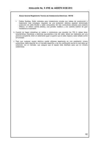 RESOLUCIÓN No. 9 0708 de AGOSTO 30 DE 2013
Anexo General Reglamento Técnico de Instalaciones Eléctricas - RETIE
182
− Cables flexibles: Están indicados para instalaciones móviles son cables de construcción y
tratamiento más complejos, requieren de una protección eléctrica especial denominada
protección de cable flexible y están compuestos del tres conductores aislados para sistema
trifásico, un relleno central plástico, una pantalla metálica y una cubierta exterior de gran
resistencia a la abrasión.
b. Cuando se hagan empalmes en cables o conductores que excedan los 750 V, deben tener
características mecánicas y eléctricas equivalentes a las del cable, deben ser realizados por una
persona competente, tener un aislamiento igual o superior que el cable original y estar sellado contra
la humedad.
c. Para que cualquier equipo eléctrico pueda utilizarse legalmente en una explotación minera
subterránea, debe disponer de un marcado específico y de una certificación escrita la cual debe ser
coherente con el marcado, que asegura que el equipo está diseñado para uso en minería
subterránea.
 