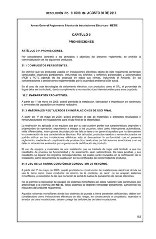 RESOLUCIÓN No. 9 0708 de AGOSTO 30 DE 2013
Anexo General Reglamento Técnico de Instalaciones Eléctricas - RETIE
183
CAPÍTULO 9
PROHIBICIONES
ARTÍCULO 31º. PROHIBICIONES.
Por considerarse contrario a los principios y objetivos del presente reglamento, se prohíbe la
comercialización de los siguientes productos.
31.1 COMPUESTOS PERSISTENTES.
Se prohíbe que los productos usados en instalaciones eléctricas objeto de este reglamento contengan
compuestos orgánicos persistentes, incluyendo los bifenilos y terfenilos policlorados y polibromados
(PCB y PCT), además de los asbestos en todas sus formas, incluyendo el Amianto. En las
concentraciones o proporciones reglamentadas por la autoridad ambiental o de salud.
En el caso de usar tecnologías de aislamiento eléctrico, con productos como el SF6, el porcentaje de
fugas debe ser controlado, dando cumplimiento a normas técnicas internacionales para este propósito.
31.2 PARARRAYOS RADIACTIVOS.
A partir del 1º de mayo de 2005, quedó prohibida la instalación, fabricación e importación de pararrayos
o terminales de captación con material radiactivo.
31.3 MATERIALES REUTILIZADOS EN INSTALACIONES DE USO FINAL.
A partir del 1º de mayo de 2005, quedó prohibido el uso de materiales o artefactos reutilizados o
remanufacturados en instalaciones para el uso final de la electricidad.
La restricción es aplicada a los equipos que por su uso pueden perder sus características originales y
propiedades de operación, exponiendo a riesgos a los usuarios, tales como interruptores automáticos,
relés diferenciales, interruptores de protección de falla a tierra y en general aquellos que no demuestren
la conservación de sus características técnicas. Por tal razón, productos usados o remanufacturados se
podrán utilizar en las instalaciones eléctricas sólo si demuestran la conformidad con el presente
reglamento, mediante el cumplimiento de pruebas tipo, realizadas por laboratorios acreditados o en su
defecto laboratorios evaluados por organismos de certificación de producto.
El uso de equipos y materiales de una instalación que se traslade de lugar está limitado a que los
resultados de pruebas de funcionalidad y de aislamiento sean satisfactorios. De tales pruebas y sus
resultados se dejaran los registros correspondientes, los cuales serán revisados en la certificación de la
instalación, como documentos de sustitución de los certificados de conformidad de producto.
31.4 USO DE LA TIERRA COMO ÚNICO CONDUCTOR DE RETORNO.
A partir del 1º de mayo de 2005, quedó prohibida la construcción de instalaciones eléctricas donde se
use la tierra como único conductor de retorno de la corriente, es decir, no se aceptan sistemas
monofilares, a excepción de las que conecten la señal de salida de pulsadores de cercas eléctricas.
No se permite la reposición de equipos de sistemas monofilares así estos hubieran sido construidos con
anterioridad a la vigencia del RETIE, estos sistemas se deberán remodelar plenamente, cumpliendo los
requisitos del presente reglamento.
Aquellos sistemas monofilares donde los sistemas de puesta a tierra presenten deficiencias, deben ser
considerados como instalaciones eléctricas de alto riesgo; en consecuencia el propietario, operador o
tenedor de tales instalaciones, deben corregir las deficiencias de tales instalaciones.
 
