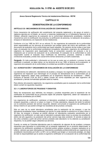 RESOLUCIÓN No. 9 0708 de AGOSTO 30 DE 2013
Anexo General Reglamento Técnico de Instalaciones Eléctricas - RETIE
184
CAPÍTULO 10
DEMOSTRACIÓN DE LA CONFORMIDAD
ARTÍCULO 32º. MECANISMOS DE EVALUACIÓN DE CONFORMIDAD.
Como mecanismo de verificación del cumplimiento del presente reglamento y de apoyo al control y
vigilancia ejercida por el Estado, se recurre a instancias establecidas en el Subsistema Nacional de la
Calidad, utilizando organismos de evaluación de la conformidad debidamente acreditados, mediante
mecanismos como la certificación de productos, la certificación de personas, la realización de pruebas y
ensayos en laboratorios y la inspección de las instalaciones.
Conforme a la Ley 1480 de 2011 en su artículo 73, los organismos de evaluación de la conformidad
serán responsables por los servicios de evaluación que presten dentro del marco del certificado o del
documento de evaluación de la conformidad que hayan expedido. Sin perjuicio de las multas a que haya
lugar, el evaluador de la conformidad (profesional competente, laboratorio, organismo de certificación y
organismo de inspección) será responsable frente al consumidor (usuarios del producto o de la
instalación) por el servicio de evaluación de la conformidad. El evaluador de la conformidad no será
responsable cuando el evaluado haya modificado los elementos, procesos, sistemas o demás
condiciones evaluadas y exista nexo causal entre dichas variaciones y el daño ocasionado.
Parágrafo. En toda publicidad o información en los que se avise que un producto o proceso ha sido
certificado o evaluado, se debe indicar, en los términos de la Ley 1480, el alcance de la evaluación, el
organismo de evaluación de la conformidad y la entidad que acreditó al organismo de evaluación.
32.1 ACREDITACIÓN Y ORGANISMOS DE EVALUACIÓN DE LA CONFORMIDAD
Los laboratorios de calibración, laboratorios de pruebas y ensayos; los organismos de certificación y los
organismos de inspección que intervengan en el proceso de demostración de la conformidad con el
presente reglamento, deben estar acreditados por el Organismo Nacional de Acreditación – ONAC,
conforme al Decreto 2124 de 2012 y deben cumplir las norma expedidas por éste organismo de
acreditación y demás normatividad aplicable sobre la materia.
Para efectos del presente reglamento, los organismos acreditados para la evaluación de la conformidad
deben cumplir los siguientes requisitos:
32.1.1 LABORATORIOS DE PRUEBAS Y ENSAYOS.
Salvo las excepciones aquí definidas, los ensayos y pruebas requeridas para la expedición de los
certificados de conformidad de los productos objeto del presente reglamento, deben ser realizados en
laboratorios acreditados por el ONAC.
Los organismos de certificación, solicitaran al laboratorio acreditado la realización de las pruebas y
ensayos requeridos, y este en un plazo no mayor a 15 días calendarios, después de recibir la solicitud
con la suficiente precisión del servicio requerido, deberán comunicarle al organismo de certificación el
tiempo máximo en que podrán entregar los resultados de las pruebas o ensayos.
Sólo en caso de no existir laboratorio acreditados para la realización de los ensayos, o que los
laboratorios acreditados hayan manifestado por escrito no poder atender la solicitud en un plazo menor a
30 días, los ensayos o pruebas se podrán efectuar en laboratorios evaluados previamente por el
organismo de certificación, en este caso el laboratorio evaluado debe iniciar su proceso de acreditación
dentro del año siguiente a la prestación del primer servicio bajo ésta condición. Si vencido el plazo de
dos años contados a partir del primer servicio prestado este laboratorio no ha obtenido su acreditación
respectiva, no se podrán seguir utilizando sus servicios.
Cuando no exista en Colombia laboratorios para la realización de algunas de las pruebas o ensayos
requeridos para demostrar la conformidad con el presente reglamento de un producto determinado, el
organismo de certificación acreditado en Colombia podrán aceptar pruebas y ensayos realizados en el
exterior, siempre que sean efectuadas por laboratorios acreditados preferencialmente por organismos de
acreditación reconocidos por ILAC o a IAF o en su defecto que tengan un reconocido prestigio, sin dejar
de lado la responsabilidad que le asiste al organismo certificador en la evaluación de la conformidad del
 