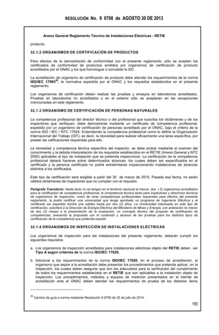 RESOLUCIÓN No. 9 0708 de AGOSTO 30 DE 2013
Anexo General Reglamento Técnico de Instalaciones Eléctricas - RETIE
185
producto.
32.1.2 ORGANISMOS DE CERTIFICACIÓN DE PRODUCTOS
Para efectos de la demostración de conformidad con el presente reglamento, sólo se aceptan los
certificados de conformidad de productos emitidos por organismos de certificación de producto
acreditados por el ONAC y los que homologue o convalide la SIC.
La acreditación de organismo de certificación de producto debe atender los requerimientos de la norma
ISO/IEC 17065
26
, la normativa expedida por el ONAC y los requisitos establecidos en el presente
reglamento.
Los organismos de certificación deben realizar las pruebas y ensayos en laboratorios acreditados,
Pruebas en laboratorios no acreditados o en el exterior sólo se aceptaran en las excepciones
mencionadas en este reglamento.
32.1.3 ORGANISMO DE CERTIFICACIÓN DE PERSONAS NATURALES
La competencia profesional del director técnico o del profesional que suscriba los dictámenes y de los
inspectores que verifiquen, debe demostrarse mediante un certificado de competencia profesional,
expedido por un organismo de certificación de personas acreditado por el ONAC, bajo el criterio de la
norma ISO / IEC / NTC 17024. Entendiendo la competencia profesional como lo define la Organización
Internacional del Trabajo (OIT), es decir, la idoneidad para realizar eficazmente una tarea específica, por
poseer las calificaciones requeridas para ello.
La idoneidad y competencia técnica específica del inspector, se debe probar mediante el examen del
conocimiento y la debida interpretación de los requisitos establecidos en el RETIE (Anexo General y NTC
2050) aplicables al tipo de instalación que se pretenda inspeccionar. La certificación de la competencia
profesional deberá hacerse sobre determinados alcances, los cuales deben ser especificados en el
certificado y la persona certificada no podrá extralimitarse inspeccionando instalaciones de alcances
distintos a los certificados.
Este tipo de certificación será exigible a partir del 30 de marzo de 2015. Pasada esa fecha, no serán
válidos dictámenes de inspectores que no cumplan con el requisito.
Parágrafo Transitorio: Hasta tanto no se tengan en el territorio nacional al menos dos ( 2) organismos acreditados
para la certificación de competencia profesional, la competencia técnica tanto para inspectores y directores técnicos
de organismos de inspección, como de otras competencias profesionales requeridas para efectos del presente
reglamento, la podrá certificar una universidad que tenga aprobado un programa de Ingeniería Eléctrica y el
certificado así expedido tendrá una validez hasta por dos (2) años. La Universidad interesada en este tipo de
certificación, solicitará a la Dirección de Energía Eléctrica del Ministerio de Minas y Energía, con antelación no menor
de dos (2) meses a la presentación de la evaluación, un concepto técnico del proyecto de certificación de
competencias, anexando la propuesta con el contenido y alcance de las pruebas para los distintos tipos de
certificación de la competencia que pretenda expedir.
32.1.4 ORGANISMOS DE INSPECCIÓN DE INSTALACIONES ELÉCTRICAS
Los organismos de inspección para las instalaciones del presente reglamento, deberán cumplir los
siguientes requisitos:
a. Los organismos de inspección acreditados para instalaciones eléctricas objeto del RETIE deben ser
Tipo A según criterios de la norma ISO/IEC 17020.
b. Adicional a los requerimientos de la norma ISO/IEC 17020, en el proceso de acreditación, el
organismo que aspire a la acreditación debe presentar los procedimientos que pretenda aplicar, en la
inspección, los cuales deben asegurar que son los adecuados para la verificación del cumplimiento
de todos los requerimientos establecidos en el RETIE que son aplicables a la instalación objeto de
inspección. Los procedimientos, métodos y equipos de medición presentados en el trámite de
acreditación ante el ONAC deben atender los requerimientos de prueba de los distintos ítems
26
Cambio de guía a norma mediante Resolución 9 0795 de 25 de julio de 2014.
 