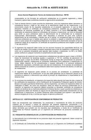 RESOLUCIÓN No. 9 0708 de AGOSTO 30 DE 2013
Anexo General Reglamento Técnico de Instalaciones Eléctricas - RETIE
186
contemplados en los formatos de verificación establecidos en el presente reglamento y deben
mantener y aplicar tales condiciones durante la vigencia de la acreditación.
c. Tanto el director técnico o quien suscriba los dictámenes, como los inspectores deben demostrar su
competencia técnica y legal en las ramas de la electrotecnia objeto de las inspecciones y un
conocimiento amplio de los requisitos establecidos en el presente reglamento, lo cual se debe
demostrar mediante un certificado de competencia profesional, expedido por un organismo de
certificación de personas acreditado por el ONAC conforme a la norma NTC-ISO–IEC 17024,
certificados de experiencia laboral en actividades del proceso a inspeccionar, así como la idoneidad
para emitir un juicio profesional sobre la determinación de la conformidad de la instalación
inspeccionada. Adicionalmente deben estar dispuestos a sustentar tal juicio ante cualquier
requerimiento de las autoridades o clientes que se lo solicite. La competencia legal se la otorga la
matrícula profesional que lo habilite para ejercer la profesión y expedir el dictamen de inspección
como un juicio propio de la experticia profesional en los temas de la electricidad asociados al tipo de
instalación objeto de la inspección. El certificado de experiencia profesional será exigible a partir del
1º de Julio de 2014.
d. El organismo de inspección debe contar con los recursos humanos con capacidades técnicas, los
equipos de medida y de pruebas y ensayos requeridos para el tipo de instalación a inspeccionar, así
como con el personal competente para ejecutar tales pruebas y mediciones. La SIC o el ONAC
podrán verificar en cualquier momento el cumplimiento de este requisito.
e. Los organismos de inspección que inspeccionan subestaciones de potencia igual o mayor a 20 MVA,
líneas de transmisión de tensiones iguales a superiores a 110 kV, centrales de generación de
potencia igual o mayor de 20 MVA, instalaciones donde se tenga alta concentración de personas,
instalaciones médicas, instalaciones en ambientes clasificados como peligrosos e instalaciones en
minas, deben disponer de los procedimientos y equipos adecuados y el personal profesional
debidamente capacitado y entrenado para este tipo de instalaciones. En el proceso de acreditación
deberá evaluarse tal condición y la acreditación debe hacer expresa mención del alcance, en este tipo
de instalaciones.
f. El organismo de inspección podrá solicitar en el proceso de acreditación, la posibilidad de
inspeccionar etapas de la construcción, en tal caso debe garantizar que la inspección parcial no se
convierta en asesoría o interventoría que afecte el principio de independencia e imparcialidad en el
dictamen final.
g. En el proceso de acreditación, el organismo de inspección debe adjuntar las hojas de vida y copias de
los certificados de experiencia y de la Certificación de Competencia Profesional vigente del director
técnico o de quien suscriba los dictámenes y de los inspectores. Los retiros de inspectores deben ser
notificados al ONAC, así como sus remplazos. Antes de utilizar los servicios profesionales de un
inspector, el organismo de inspección deberá comprobar su idoneidad, certificado de competencia
vigente y la tenencia de su matrícula profesional. El director técnico o quien suscriba los dictámenes y
los inspectores deben ser titulados en alguna de las profesiones relacionadas directamente con las
instalaciones a inspeccionar; no podrán dictaminar sobre actividades que superen o sea ajenas al
alcance otorgado por la ley o normas que regulen el ejercicio profesional.
ARTÍCULO 33°. CERTIFICACIÓN DE CONFORMIDAD DE PRODUCTOS
Salvo las excepciones aquí establecidas, los productores o importadores de todos los productos
cubiertos por el alcance y campo de aplicación del presente reglamento, previamente a su
comercialización en el país, o previamente al levante aduanero para el caso de productos importados,
deben demostrar que cumplen con los requisitos aquí establecidos, a través de un Certificado de
Conformidad de Producto expedido por un organismo de certificación de productos acreditado por
ONAC.
33.1 REQUISITOS GENERALES DE LA CERTIFICACIÓN DE PRODUCTOS
La demostración de la conformidad de los productos objeto del presente reglamento, deben cumplir los
siguientes requisitos:
a. El Certificado de Conformidad de Producto expedido por un Organismo de Certificación acreditado
 