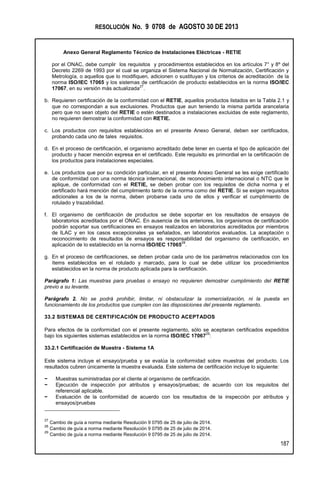 RESOLUCIÓN No. 9 0708 de AGOSTO 30 DE 2013
Anexo General Reglamento Técnico de Instalaciones Eléctricas - RETIE
187
por el ONAC, debe cumplir los requisitos y procedimientos establecidos en los artículos 7° y 8º del
Decreto 2269 de 1993 por el cual se organiza el Sistema Nacional de Normalización, Certificación y
Metrología, o aquellos que lo modifiquen, adicionen o sustituyan y los criterios de acreditación de la
norma ISO/IEC 17065 y los sistemas de certificación de producto establecidos en la norma ISO/IEC
17067, en su versión más actualizada
27
.
b. Requieren certificación de la conformidad con el RETIE, aquellos productos listados en la Tabla 2.1 y
que no correspondan a sus exclusiones. Productos que aun teniendo la misma partida arancelaria
pero que no sean objeto del RETIE o estén destinados a instalaciones excluidas de este reglamento,
no requieren demostrar la conformidad con RETIE.
c. Los productos con requisitos establecidos en el presente Anexo General, deben ser certificados,
probando cada uno de tales requisitos.
d. En el proceso de certificación, el organismo acreditado debe tener en cuenta el tipo de aplicación del
producto y hacer mención expresa en el certificado. Este requisito es primordial en la certificación de
los productos para instalaciones especiales.
e. Los productos que por su condición particular, en el presente Anexo General se les exige certificado
de conformidad con una norma técnica internacional, de reconocimiento internacional o NTC que le
aplique, de conformidad con el RETIE, se deben probar con los requisitos de dicha norma y el
certificado hará mención del cumplimiento tanto de la norma como del RETIE. Si se exigen requisitos
adicionales a los de la norma, deben probarse cada uno de ellos y verificar el cumplimiento de
rotulado y trazabilidad.
f. El organismo de certificación de productos se debe soportar en los resultados de ensayos de
laboratorios acreditados por el ONAC. En ausencia de los anteriores, los organismos de certificación
podrán soportar sus certificaciones en ensayos realizados en laboratorios acreditados por miembros
de ILAC y en los casos excepcionales ya señalados, en laboratorios evaluados. La aceptación o
reconocimiento de resultados de ensayos es responsabilidad del organismo de certificación, en
aplicación de lo establecido en la norma ISO/IEC 17065
28
.
g. En el proceso de certificaciones, se deben probar cada uno de los parámetros relacionados con los
ítems establecidos en el rotulado y marcado, para lo cual se debe utilizar los procedimientos
establecidos en la norma de producto aplicada para la certificación.
Parágrafo 1: Las muestras para pruebas o ensayo no requieren demostrar cumplimiento del RETIE
previo a su levante.
Parágrafo 2. No se podrá prohibir, limitar, ni obstaculizar la comercialización, ni la puesta en
funcionamiento de los productos que cumplen con las disposiciones del presente reglamento.
33.2 SISTEMAS DE CERTIFICACIÓN DE PRODUCTO ACEPTADOS
Para efectos de la conformidad con el presente reglamento, sólo se aceptaran certificados expedidos
bajo los siguientes sistemas establecidos en la norma ISO/IEC 17067
29
:
33.2.1 Certificación de Muestra - Sistema 1A
Este sistema incluye el ensayo/prueba y se evalúa la conformidad sobre muestras del producto. Los
resultados cubren únicamente la muestra evaluada. Este sistema de certificación incluye lo siguiente:
− Muestras suministradas por el cliente al organismo de certificación.
− Ejecución de inspección por atributos y ensayos/pruebas; de acuerdo con los requisitos del
referencial aplicable.
− Evaluación de la conformidad de acuerdo con los resultados de la inspección por atributos y
ensayos/pruebas
27
Cambio de guía a norma mediante Resolución 9 0795 de 25 de julio de 2014.
28
Cambio de guía a norma mediante Resolución 9 0795 de 25 de julio de 2014.
29
Cambio de guía a norma mediante Resolución 9 0795 de 25 de julio de 2014.
 