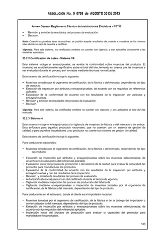 RESOLUCIÓN No. 9 0708 de AGOSTO 30 DE 2013
Anexo General Reglamento Técnico de Instalaciones Eléctricas - RETIE
188
− Revisión y emisión de resultados del proceso de evaluación.
− Decisión.
Nota: Cuando las pruebas sean destructivas, se podrán aceptar resultados de pruebas a muestras de los mismos
lotes donde se sacó la muestra a certificar.
Vigencia: Para este sistema, los certificados emitidos no cuentan con vigencia, y son aplicables únicamente a las
muestras evaluadas.
33.2.2 Certificación de Lotes - Sistema 1B
Este sistema incluye el ensayo/prueba; se evalúa la conformidad sobre muestras del producto. El
muestreo es estadísticamente significativo sobre el total del lote, teniendo en cuenta que las muestras a
ser evaluadas durante el proceso son tomadas mediante técnicas normalizadas.
Este sistema de certificación incluye lo siguiente:
− Muestras tomadas por el organismo de certificación, de la fábrica o del mercado, dependiendo del tipo
de producto.
− Ejecución de inspección por atributos y ensayos/pruebas, de acuerdo con los requisitos del referencial
aplicable.
− Evaluación de la conformidad de acuerdo con los resultados de la inspección por atributos y
ensayos/pruebas.
− Revisión y emisión de resultados del proceso de evaluación.
− Decisión.
Vigencia: Para este sistema, los certificados emitidos no cuentan con vigencia, y son aplicables al total del lote
evaluado.
33.2.3 Sistema 4
Este sistema incluye el ensayo/prueba y la vigilancia de muestras de fábrica o del mercado o de ambos.
Está enfocado para aquellos productos nacionales, que no cuentan con un sistema de gestión de
calidad, y para aquellos importadores cuyo productor no cuente con sistema de gestión de calidad.
Este sistema de certificación incluye lo siguiente:
Para productores nacionales:
− Muestras tomadas por el organismo de certificación, de la fábrica o del mercado, dependiendo del tipo
de producto.
− Ejecución de inspección por atributos y ensayos/pruebas sobre las muestras seleccionadas; de
acuerdo con los requisitos del referencial aplicable.
− Evaluación inicial del proceso de producción o del sistema de la calidad para evaluar la capacidad del
productor para manufacturar los productos.
− Evaluación de la conformidad de acuerdo con los resultados de la inspección por atributos y
ensayos/pruebas y con los resultados de la inspección.
− Revisión y emisión de resultados del proceso de evaluación.
− Autorización (licencia) para el uso del certificado durante el tiempo de vigencia.
− Vigilancia mediante inspección del proceso de producción del fabricante
− Vigilancia mediante ensayos/pruebas o inspección de muestras tomadas por el organismo de
certificación, de la fábrica y del mercado, dependiendo del tipo de producto.
Para productores en el extranjero, donde el cliente es el importador nacional:
− Muestras tomadas por el organismo de certificación, de la fábrica o de la bodega del importador o
comercializador o del mercado, dependiendo del tipo de producto.
− Ejecución de inspección por atributos y ensayos/pruebas sobre las muestras seleccionadas; de
acuerdo con los requisitos del referencial aplicable.
− Inspección inicial del proceso de producción para evaluar la capacidad del productor para
manufacturar los productos.
 