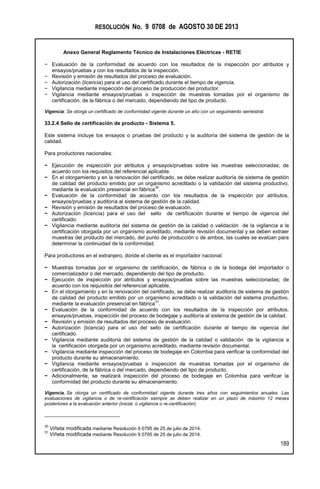 RESOLUCIÓN No. 9 0708 de AGOSTO 30 DE 2013
Anexo General Reglamento Técnico de Instalaciones Eléctricas - RETIE
189
− Evaluación de la conformidad de acuerdo con los resultados de la inspección por atributos y
ensayos/pruebas y con los resultados de la inspección.
− Revisión y emisión de resultados del proceso de evaluación.
− Autorización (licencia) para el uso del certificado durante el tiempo de vigencia.
− Vigilancia mediante inspección del proceso de producción del productor.
− Vigilancia mediante ensayos/pruebas o inspección de muestras tomadas por el organismo de
certificación. de la fábrica o del mercado, dependiendo del tipo de producto.
Vigencia: Se otorga un certificado de conformidad vigente durante un año con un seguimiento semestral.
33.2.4 Sello de certificación de producto - Sistema 5.
Este sistema incluye los ensayos o pruebas del producto y la auditoría del sistema de gestión de la
calidad.
Para productores nacionales:
− Ejecución de inspección por atributos y ensayos/pruebas sobre las muestras seleccionadas; de
acuerdo con los requisitos del referencial aplicable.
− En el otorgamiento y en la renovación del certificado, se debe realizar auditoría de sistema de gestión
de calidad del producto emitido por un organismo acreditado o la validación del sistema productivo,
mediante la evaluación presencial en fábrica
30
.
− Evaluación de la conformidad de acuerdo con los resultados de la inspección por atributos,
ensayos/pruebas y auditoría al sistema de gestión de la calidad.
− Revisión y emisión de resultados del proceso de evaluación.
− Autorización (licencia) para el uso del sello de certificación durante el tiempo de vigencia del
certificado.
− Vigilancia mediante auditoría del sistema de gestión de la calidad o validación de la vigilancia a la
certificación otorgada por un organismo acreditado, mediante revisión documental y se deben extraer
muestras del producto del mercado, del punto de producción o de ambos, las cuales se evalúan para
determinar la continuidad de la conformidad.
Para productores en el extranjero, donde el cliente es el importador nacional:
− Muestras tomadas por el organismo de certificación, de fábrica o de la bodega del importador o
comercializador o del mercado, dependiendo del tipo de producto.
− Ejecución de inspección por atributos y ensayos/pruebas sobre las muestras seleccionadas; de
acuerdo con los requisitos del referencial aplicable.
− En el otorgamiento y en la renovación del certificado, se debe realizar auditoría de sistema de gestión
de calidad del producto emitido por un organismo acreditado o la validación del sistema productivo,
mediante la evaluación presencial en fábrica
31
.
− Evaluación de la conformidad de acuerdo con los resultados de la inspección por atributos,
ensayos/pruebas, inspección del proceso de bodegaje y auditoría al sistema de gestión de la calidad.
− Revisión y emisión de resultados del proceso de evaluación.
− Autorización (licencia) para el uso del sello de certificación durante el tiempo de vigencia del
certificado.
− Vigilancia mediante auditoría del sistema de gestión de la calidad o validación de la vigilancia a
la certificación otorgada por un organismo acreditado, mediante revisión documental.
− Vigilancia mediante inspección del proceso de bodegaje en Colombia para verificar la conformidad del
producto durante su almacenamiento.
− Vigilancia mediante ensayos/pruebas o inspección de muestras tomadas por el organismo de
certificación, de la fábrica o del mercado, dependiendo del tipo de producto.
− Adicionalmente, se realizará inspección del proceso de bodegaje en Colombia para verificar la
conformidad del producto durante su almacenamiento.
Vigencia. Se otorga un certificado de conformidad vigente durante tres años con seguimientos anuales. Las
evaluaciones de vigilancia o de re-certificación siempre se deben realizar en un plazo de máximo 12 meses
posteriores a la evaluación anterior (inicial, o vigilancia o re-certificación)
30
Viñeta modificada mediante Resolución 9 0795 de 25 de julio de 2014.
31
Viñeta modificada mediante Resolución 9 0795 de 25 de julio de 2014.
 