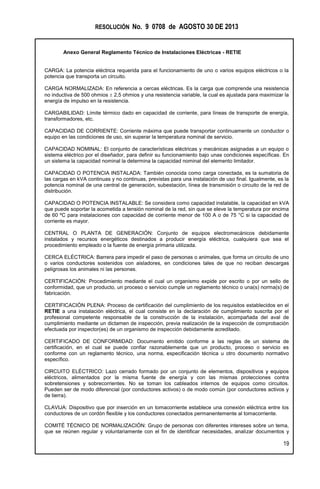 RESOLUCIÓN No. 9 0708 de AGOSTO 30 DE 2013
Anexo General Reglamento Técnico de Instalaciones Eléctricas - RETIE
19
CARGA: La potencia eléctrica requerida para el funcionamiento de uno o varios equipos eléctricos o la
potencia que transporta un circuito.
CARGA NORMALIZADA: En referencia a cercas eléctricas. Es la carga que comprende una resistencia
no inductiva de 500 ohmios  2,5 ohmios y una resistencia variable, la cual es ajustada para maximizar la
energía de impulso en la resistencia.
CARGABILIDAD: Límite térmico dado en capacidad de corriente, para líneas de transporte de energía,
transformadores, etc.
CAPACIDAD DE CORRIENTE: Corriente máxima que puede transportar continuamente un conductor o
equipo en las condiciones de uso, sin superar la temperatura nominal de servicio.
CAPACIDAD NOMINAL: El conjunto de características eléctricas y mecánicas asignadas a un equipo o
sistema eléctrico por el diseñador, para definir su funcionamiento bajo unas condiciones específicas. En
un sistema la capacidad nominal la determina la capacidad nominal del elemento limitador.
CAPACIDAD O POTENCIA INSTALADA: También conocida como carga conectada, es la sumatoria de
las cargas en kVA continuas y no continuas, previstas para una instalación de uso final. Igualmente, es la
potencia nominal de una central de generación, subestación, línea de transmisión o circuito de la red de
distribución.
CAPACIDAD O POTENCIA INSTALABLE: Se considera como capacidad instalable, la capacidad en kVA
que puede soportar la acometida a tensión nominal de la red, sin que se eleve la temperatura por encima
de 60 ºC para instalaciones con capacidad de corriente menor de 100 A o de 75 °C si la capacidad de
corriente es mayor.
CENTRAL O PLANTA DE GENERACIÓN: Conjunto de equipos electromecánicos debidamente
instalados y recursos energéticos destinados a producir energía eléctrica, cualquiera que sea el
procedimiento empleado o la fuente de energía primaria utilizada.
CERCA ELÉCTRICA: Barrera para impedir el paso de personas o animales, que forma un circuito de uno
o varios conductores sostenidos con aisladores, en condiciones tales de que no reciban descargas
peligrosas los animales ni las personas.
CERTIFICACIÓN: Procedimiento mediante el cual un organismo expide por escrito o por un sello de
conformidad, que un producto, un proceso o servicio cumple un reglamento técnico o una(s) norma(s) de
fabricación.
CERTIFICACIÓN PLENA: Proceso de certificación del cumplimiento de los requisitos establecidos en el
RETIE a una instalación eléctrica, el cual consiste en la declaración de cumplimiento suscrita por el
profesional competente responsable de la construcción de la instalación, acompañada del aval de
cumplimiento mediante un dictamen de inspección, previa realización de la inspección de comprobación
efectuada por inspector(es) de un organismo de inspección debidamente acreditado.
CERTIFICADO DE CONFORMIDAD: Documento emitido conforme a las reglas de un sistema de
certificación, en el cual se puede confiar razonablemente que un producto, proceso o servicio es
conforme con un reglamento técnico, una norma, especificación técnica u otro documento normativo
específico.
CIRCUITO ELÉCTRICO: Lazo cerrado formado por un conjunto de elementos, dispositivos y equipos
eléctricos, alimentados por la misma fuente de energía y con las mismas protecciones contra
sobretensiones y sobrecorrientes. No se toman los cableados internos de equipos como circuitos.
Pueden ser de modo diferencial (por conductores activos) o de modo común (por conductores activos y
de tierra).
CLAVIJA: Dispositivo que por inserción en un tomacorriente establece una conexión eléctrica entre los
conductores de un cordón flexible y los conductores conectados permanentemente al tomacorriente.
COMITÉ TÉCNICO DE NORMALIZACIÓN: Grupo de personas con diferentes intereses sobre un tema,
que se reúnen regular y voluntariamente con el fin de identificar necesidades, analizar documentos y
 