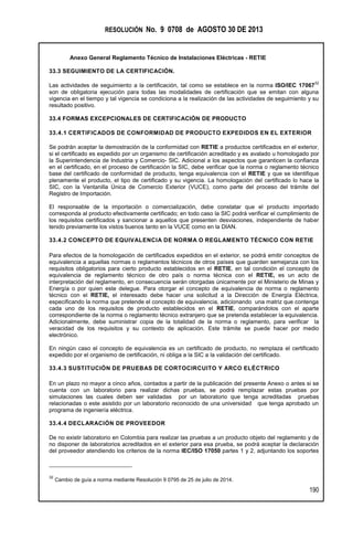 RESOLUCIÓN No. 9 0708 de AGOSTO 30 DE 2013
Anexo General Reglamento Técnico de Instalaciones Eléctricas - RETIE
190
33.3 SEGUIMIENTO DE LA CERTIFICACIÓN.
Las actividades de seguimiento a la certificación, tal como se establece en la norma ISO/IEC 17067
32
son de obligatoria ejecución para todas las modalidades de certificación que se emitan con alguna
vigencia en el tiempo y tal vigencia se condiciona a la realización de las actividades de seguimiento y su
resultado positivo.
33.4 FORMAS EXCEPCIONALES DE CERTIFICACIÓN DE PRODUCTO
33.4.1 CERTIFICADOS DE CONFORMIDAD DE PRODUCTO EXPEDIDOS EN EL EXTERIOR
Se podrán aceptar la demostración de la conformidad con RETIE a productos certificados en el exterior,
si el certificado es expedido por un organismo de certificación acreditado y es avalado u homologado por
la Superintendencia de Industria y Comercio- SIC. Adicional a los aspectos que garanticen la confianza
en el certificado, en el proceso de certificación la SIC, debe verificar que la norma o reglamento técnico
base del certificado de conformidad de producto, tenga equivalencia con el RETIE y que se identifique
plenamente el producto, el tipo de certificado y su vigencia. La homologación del certificado lo hace la
SIC, con la Ventanilla Única de Comercio Exterior (VUCE), como parte del proceso del trámite del
Registro de Importación.
El responsable de la importación o comercialización, debe constatar que el producto importado
corresponda al producto efectivamente certificado; en todo caso la SIC podrá verificar el cumplimiento de
los requisitos certificados y sancionar a aquellos que presenten desviaciones, independiente de haber
tenido previamente los vistos buenos tanto en la VUCE como en la DIAN.
33.4.2 CONCEPTO DE EQUIVALENCIA DE NORMA O REGLAMENTO TÉCNICO CON RETIE
Para efectos de la homologación de certificados expedidos en el exterior, se podrá emitir conceptos de
equivalencia a aquellas normas o reglamentos técnicos de otros países que guarden semejanza con los
requisitos obligatorios para cierto producto establecidos en el RETIE, en tal condición el concepto de
equivalencia de reglamento técnico de otro país o norma técnica con el RETIE, es un acto de
interpretación del reglamento, en consecuencia serán otorgadas únicamente por el Ministerio de Minas y
Energía o por quien este delegue. Para otorgar el concepto de equivalencia de norma o reglamento
técnico con el RETIE, el interesado debe hacer una solicitud a la Dirección de Energía Eléctrica,
especificando la norma que pretende el concepto de equivalencia, adicionando una matriz que contenga
cada uno de los requisitos de producto establecidos en el RETIE, comparándolos con el aparte
correspondiente de la norma o reglamento técnico extranjero que se pretenda establecer la equivalencia.
Adicionalmente, debe suministrar copia de la totalidad de la norma o reglamento, para verificar la
veracidad de los requisitos y su contexto de aplicación. Este trámite se puede hacer por medio
electrónico.
En ningún caso el concepto de equivalencia es un certificado de producto, no remplaza el certificado
expedido por el organismo de certificación, ni obliga a la SIC a la validación del certificado.
33.4.3 SUSTITUCIÓN DE PRUEBAS DE CORTOCIRCUITO Y ARCO ELÉCTRICO
En un plazo no mayor a cinco años, contados a partir de la publicación del presente Anexo o antes si se
cuenta con un laboratorio para realizar dichas pruebas, se podrá remplazar estas pruebas por
simulaciones las cuales deben ser validadas por un laboratorio que tenga acreditadas pruebas
relacionadas o este asistido por un laboratorio reconocido de una universidad que tenga aprobado un
programa de ingeniería eléctrica.
33.4.4 DECLARACIÓN DE PROVEEDOR
De no existir laboratorio en Colombia para realizar las pruebas a un producto objeto del reglamento y de
no disponer de laboratorios acreditados en el exterior para esa prueba, se podrá aceptar la declaración
del proveedor atendiendo los criterios de la norma IEC/ISO 17050 partes 1 y 2, adjuntando los soportes
32
Cambio de guía a norma mediante Resolución 9 0795 de 25 de julio de 2014.
 