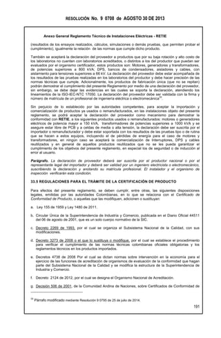 RESOLUCIÓN No. 9 0708 de AGOSTO 30 DE 2013
Anexo General Reglamento Técnico de Instalaciones Eléctricas - RETIE
191
(resultados de los ensayos realizados, cálculos, simulaciones o demás pruebas, que permiten probar el
cumplimiento), igualmente la relación de las normas que cumple dicho producto.
También se aceptará la declaración del proveedor a productos que por su baja rotación y alto costo de
los laboratorios no cuenten con laboratorios acreditados, o distintos a los del productor que puedan ser
evaluados por el organismo certificador, estos productos son: Motores, generadores y transformadores,
de potencias superiores a 800 kVA; DPS, bancos de condensadores, aisladores y cables, con
aislamiento para tensiones superiores a 66 kV. La declaración del proveedor debe estar acompañada de
los resultados de las pruebas realizadas en los laboratorios del productor y debe hacer precisión de las
normas técnicas que cumple. Adicionalmente, los productos de fabricación única (que no se repitan)
podrán demostrar el cumplimiento del presente Reglamento por medio de una declaración del proveedor,
sin embargo, se debe dejar las evidencias en las cuales se soporta la declaración, atendiendo los
lineamientos de la ISO-IEC-NTC 17050. La declaración del proveedor debe ser validada con la firma y
número de matrícula de un profesional de ingeniería eléctrica o electromecánica
33
.
Sin perjuicio de lo establecido por las autoridades competentes, para aceptar la importación y
comercialización de productos ya usados o remanufacturados, en las instalaciones objeto del presente
reglamento, se podrá aceptar la declaración del proveedor como mecanismo para demostrar la
conformidad con RETIE, a los siguientes productos usados o remanufacturados: motores o generadores
eléctricos de potencia mayor a 150 kVA, transformadores de potencias superiores a 1000 kVA y se
asegure estar libre de PCB y a celdas de media o alta tensión, la declaración debe ser suscrita por el
importador o remanufacturador y debe estar soportada con los resultados de las pruebas tipo o de rutina
que se hacen a estos equipos, incluyendo el de pérdidas de energía para el caso de motores y
transformadores, en ningún caso se aceptará la comercialización de Interruptores, DPS y cables
reutilizados y en general de aquellos productos reutilizados que no se les pueda garantizar el
cumplimiento de los objetivos del presente reglamento, en especial los de seguridad o de inducción al
error al usuario.
Parágrafo. La declaración de proveedor deberá ser suscrita por el productor nacional o por el
representante legal del importador y deberá ser validad por un ingeniero electricista o electromecánico,
suscribiendo la declaración y anotando su matrícula profesional. El instalador y el organismo de
inspección verificarán esta condición.
33.5 REGULACIONES PARA EL TRÁMITE DE LA CERTIFICACIÓN DE PRODUCTO
Para efectos del presente reglamento, se deben cumplir, entre otras, las siguientes disposiciones
legales, emitidas por las autoridades Colombianas, en lo que se relaciona con el Certificado de
Conformidad de Producto, o aquellas que las modifiquen, adicionen o sustituyan:
a. Ley 155 de 1959 y Ley 1480 de 2011.
b. Circular Única de la Superintendencia de Industria y Comercio, publicada en el Diario Oficial 44511
del 06 de agosto de 2001, que es un solo cuerpo normativo de la SIC.
c. Decreto 2269 de 1993, por el cual se organiza el Subsistema Nacional de la Calidad, con sus
modificaciones.
d. Decreto 3273 de 2008 o el que lo sustituya o modifique, por el cual se establece el procedimiento
para verificar el cumplimiento de las normas técnicas colombianas oficiales obligatorias y los
reglamentos técnicos en los productos importados.
e. Decretos 4738 de 2008 Por el cual se dictan normas sobre intervención en la economía para el
ejercicio de las funciones de acreditación de organismos de evaluación de la conformidad que hagan
parte del Subsistema Nacional de la Calidad y se modifica la estructura de la Superintendencia de
Industria y Comercio.
f. Decreto 2124 de 2012, por el cual se designa el Organismo Nacional de Acreditación.
g. Decisión 506 de 2001, de la Comunidad Andina de Naciones, sobre Certificados de Conformidad de
33
Párrafo modificado mediante Resolución 9 0795 de 25 de julio de 2014.
 
