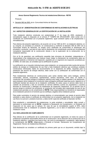 RESOLUCIÓN No. 9 0708 de AGOSTO 30 DE 2013
Anexo General Reglamento Técnico de Instalaciones Eléctricas - RETIE
192
Producto.
h. Decisión 562 de 2003, de la Comunidad Andina de Naciones.
ARTÍCULO 34°. DEMOSTRACIÓN DE CONFORMIDAD DE INSTALACIONES ELÉCTRICAS
34.1 ASPECTOS GENERALES DE LA CERTIFICACIÓN DE LA INSTALACIÓN
Toda instalación eléctrica construida con posterioridad al 1º de mayo de 2005, ampliación o
remodelación según lo dispuesto en el artículo 2º “CAMPO DE APLICACIÓN”, debe contar con el
Certificado de Conformidad con el presente reglamento. Igual condición aplica a las ampliaciones o
remodelaciones.
Para efectos del presente reglamento y de acuerdo con la Ley 1480 de 2011, la instalación eléctrica, en
su conjunto, se considera un producto, en consecuencia y conforme la Decisión 506 de 2001 de la
Comunidad Andina de Naciones, se acepta como certificado de conformidad la declaración del
proveedor o productor, que para el caso será la declaración de cumplimiento suscrita por el profesional
competente responsable de la construcción directa o de la supervisión de la construcción de la
instalación eléctrica.
Con el fin de garantizar una certificación expedida bajo principios de idoneidad, independencia e
imparcialidad a las instalaciones que implican mayor riesgo, la declaración de cumplimiento debe ser
validada mediante un Dictamen de Inspección, expedido por un organismo de inspección acreditado por
el ONAC. En este caso, se considera que la certificación es plena.
La certificación es un requisito individual para cada instalación, en consecuencia toda cuenta del servicio
público de energía en instalaciones de uso final y toda Instalación eléctrica que constituya unidades
constructivas individuales objeto de reconocimiento en la asignación de tarifas, requerida para la
prestación del servicio de energía eléctrica, debe contar con su certificación de conformidad con el
presente reglamento.
Para instalaciones eléctricas en construcciones para varios clientes tales como bodegas, centros
comerciales, oficinas, consultorios, apartamentos, centros educativos, entre otros, en donde el
constructor del inmueble entrega la instalación eléctrica sólo hasta un tablero general o de distribución,
para energizar dicha instalación el constructor debe entregarla certificada hasta ese punto, dejando en el
certificado claridad del alcance de la instalación certificada. En estos casos el servicio debe tener el
carácter de provisional y sólo se convertirá en servicio definitivo cuando los propietarios o usuarios
terminen la construcción y obtengan los dictámenes de inspección respectivos. En el periodo que el
servicio tenga la condición de provisional, el constructor del inmueble será responsable de que en las
instalaciones parciales se dé cumplimiento al RETIE. Esta responsabilidad se transferirá al responsable
de la instalación parcial en el momento que se certifique y legalice dicha instalación parcial.
Para poder suministrar el servicio de energía eléctrica, el comercializador que preste el servicio debe
solicitarle a cada cliente el certificado de conformidad con el presente reglamento, de la instalación de
uso final a la cual se le prestará el servicio, y debe remitir copia del certificado al Operador de Red.
Para ampliación o remodelación de instalaciones, la parte ampliada o remodelada, debe cumplir y
demostrar la conformidad con el RETIE, mediante la Declaración de Cumplimiento y el Dictamen de
Inspección en los casos que le aplique. En caso de que la remodelación supere el 80%, debe
acondicionarse toda la instalación al presente reglamento y se le dará el tratamiento como a una
instalación nueva.
34.2 DECLARACIÓN DE CUMPLIMIENTO
Para efectos de la certificación de la conformidad con el presente reglamento, en todos los casos el
profesional competente responsable directo de la construcción o de la dirección de la construcción de la
Instalación eléctrica, cualquiera que fuere el tipo, así como la remodelación o ampliación, debe declarar
el cumplimiento del RETIE, diligenciando y firmando el formato “Declaración de Cumplimiento del
Reglamento Técnico de Instalaciones Eléctricas”.
Esta declaración se considera un certificado de primera parte que es un documento, emitido bajo la
 