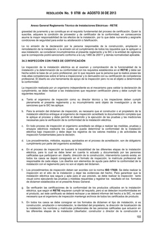 RESOLUCIÓN No. 9 0708 de AGOSTO 30 DE 2013
Anexo General Reglamento Técnico de Instalaciones Eléctricas - RETIE
193
gravedad de juramento y se constituye en el requisito fundamental del proceso de certificación. Quien la
suscribe, adquiere la condición de proveedor y de certificador de la conformidad, en consecuencia
asume la mayor responsabilidad de los efectos de la instalación. por lo que debe numerarla y asignarle
condiciones de seguridad para evitar su adulteración o falsificación.
La no emisión de la declaración por la persona responsable de la construcción, ampliación o
remodelación de la instalación, o la emisión sin el cumplimiento de todos los requisitos que le apliquen a
esa instalación, se consideran incumplimientos al presente reglamento y la SIC o la entidad de vigilancia
que le corresponda podrá sancionarlo conforme a la Ley 1480 de 20011 y demás normatividad aplicable.
34.3 INSPECCIÓN CON FINES DE CERTIFICACIÓN
La inspección de la instalación eléctrica es el examen y comprobación de la funcionalidad de la
instalación y la determinación de su conformidad con los requisitos establecidos en el RETIE y debe ser
hecha sobre la base de un juicio profesional, por lo que requiere que la persona que la realice posea las
más altas competencias sobre el tema a inspeccionar y lo demuestre con su certificación de competencia
profesional. El diseño es una herramienta de apoyo de la inspección pero no es el objeto a determinarle
la conformidad.
La inspección realizada por un organismo independiente es el mecanismo para validar la declaración de
cumplimiento, se debe realizar a las instalaciones que requieran certificación plena y debe cumplir los
siguientes requisitos:
a. Tanto el organismo de inspección como su director técnico y los inspectores deben cumplir
plenamente el presente reglamento y su incumplimiento será objeto de investigación y de las
sanciones que la SIC les aplique.
b. Para la emisión del dictamen de inspección, es necesario que el constructor o el propietario de la
instalación eléctrica entregue al organismo de inspección acreditado la documentación completa que
le aplique al proceso y debe permitir el desarrollo y la ejecución de las pruebas y las mediciones
necesarias para la verificación de la conformidad de la instalación eléctrica.
c. En todo proceso de inspección el organismo acreditado se obliga a realizar las medidas, pruebas y
ensayos eléctricos mediante los cuales se pueda determinar la conformidad de la instalación
eléctrica bajo inspección y debe dejar los registros de los valores medidos y de actividades de
inspección fundamentales para la decisión.
d. Los procedimientos, métodos, equipos, aprobados en el proceso de acreditación, son de obligatorio
cumplimiento por parte del organismo acreditado.
e. En el proceso de inspección se buscará la trazabilidad de las diferentes etapas de la instalación
eléctrica, para lo cual se debe tener en cuenta lo actuado y documentado por las personas
calificadas que participaron en: diseño, dirección de la construcción, interventoría cuando exista; en
todos los casos se dejará consignado en el formato de inspección, la matrícula profesional del
responsable de cada etapa. Los diseños son elementos de ayuda para definir la conformidad de la
instalación con el reglamento pero no son el objeto del dictamen.
f. Los procedimientos de inspección deben ser acordes con la norma ISO 17020. Se debe realizar la
inspección en el sitio de la instalación y dejar las evidencias del hecho. Para garantizar que la
instalación eléctrica sea segura y apta para el uso previsto, se debe realizar la inspección tanto
visual como ejecutando las pruebas y medidas requeridas y registrar los resultado en los formatos
de dictamen establecidos en el presente Anexo General.
g. Se verificarán las certificaciones de la conformidad de los productos utilizados en la instalación
eléctrica, que según el RETIE requieran cumplir tal requisito, pero si se detectan inconformidades en
el producto, así este certificado se deberá rechazar y se deberá informar del hecho a la SIC, no será
necesario que el organismo de inspección mantenga archivos de todos los certificados de producto.
h. En todos los casos se debe consignar en los formatos de dictamen el tipo de instalación, si es
construcción, ampliación o remodelación, la identidad del propietario, la dirección de localización de
la instalación, los nombres y matrículas profesionales de las personas calificadas que actuaron en
las diferentes etapas de la instalación (diseñador, constructor o director de la construcción e
 
