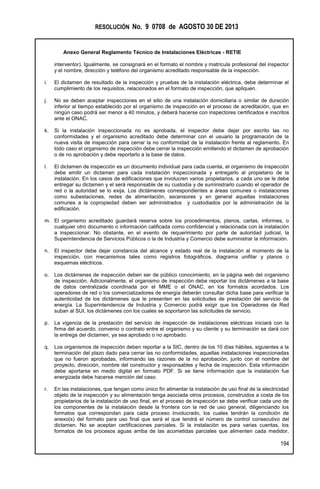 RESOLUCIÓN No. 9 0708 de AGOSTO 30 DE 2013
Anexo General Reglamento Técnico de Instalaciones Eléctricas - RETIE
194
interventor). Igualmente, se consignará en el formato el nombre y matrícula profesional del inspector
y el nombre, dirección y teléfono del organismo acreditado responsable de la inspección.
i. El dictamen de resultado de la inspección y pruebas de la instalación eléctrica, debe determinar el
cumplimiento de los requisitos, relacionados en el formato de inspección, que apliquen.
j. No se deben aceptar inspecciones en el sitio de una instalación domiciliaria o similar de duración
inferior al tiempo establecido por el organismo de inspección en el proceso de acreditación, que en
ningún caso podrá ser menor a 40 minutos, y deberá hacerse con inspectores certificados e inscritos
ante el ONAC.
k. Si la instalación inspeccionada no es aprobada, el inspector debe dejar por escrito las no
conformidades y el organismo acreditado debe determinar con el usuario la programación de la
nueva visita de inspección para cerrar la no conformidad de la instalación frente al reglamento. En
todo caso el organismo de inspección debe cerrar la inspección emitiendo el dictamen de aprobación
o de no aprobación y debe reportarlo a la base de datos.
l. El dictamen de inspección es un documento individual para cada cuenta, el organismo de inspección
debe emitir un dictamen para cada instalación inspeccionada y entregarlo al propietario de la
instalación. En los casos de edificaciones que involucren varios propietarios, a cada uno se le debe
entregar su dictamen y el será responsable de su custodia y de suministrarlo cuando el operador de
red o la autoridad se lo exija. Los dictámenes correspondientes a áreas comunes o instalaciones
como subestaciones, redes de alimentación, ascensores y en general aquellas instalaciones
comunes a la copropiedad deben ser administrados y custodiados por la administración de la
edificación.
m. El organismo acreditado guardará reserva sobre los procedimientos, planos, cartas, informes, o
cualquier otro documento o información calificada como confidencial y relacionada con la instalación
a inspeccionar. No obstante, en el evento de requerimiento por parte de autoridad judicial, la
Superintendencia de Servicios Públicos o la de Industria y Comercio debe suministrar la información.
n. El inspector debe dejar constancia del alcance y estado real de la instalación al momento de la
inspección, con mecanismos tales como registros fotográficos, diagrama unifilar y planos o
esquemas eléctricos.
o. Los dictámenes de inspección deben ser de público conocimiento, en la página web del organismo
de inspección. Adicionalmente, el organismo de inspección debe reportar los dictámenes a la base
de datos centralizada coordinada por el MME o el ONAC, en los formatos acordados. Los
operadores de red o los comercializadores de energía deberán consultar dicha base para verificar la
autenticidad de los dictámenes que le presenten en las solicitudes de prestación del servicio de
energía. La Superintendencia de Industria y Comercio podrá exigir que los Operadores de Red
suban al SUI, los dictámenes con los cuales se soportaron las solicitudes de servicio.
p. La vigencia de la prestación del servicio de inspección de instalaciones eléctricas iniciará con la
firma del acuerdo, convenio o contrato entre el organismo y su cliente y su terminación se dará con
la entrega del dictamen, ya sea aprobado o no aprobado.
q. Los organismos de inspección deben reportar a la SIC, dentro de los 10 días hábiles, siguientes a la
terminación del plazo dado para cerrar las no conformidades, aquellas instalaciones inspeccionadas
que no fueron aprobadas, informando las razones de la no aprobación, junto con el nombre del
proyecto, dirección, nombre del constructor y responsables y fecha de inspección. Esta información
debe aportarse en medio digital en formato PDF. Si se tiene información que la instalación fue
energizada debe hacerse mención del caso.
r. En las instalaciones, que tengan como único fin alimentar la instalación de uso final de la electricidad
objeto de la inspección y su alimentación tenga asociada otros procesos, construidos a costa de los
propietarios de la instalación de uso final, en el proceso de inspección se debe verificar cada uno de
los componentes de la instalación desde la frontera con la red de uso general, diligenciando los
formatos que correspondan para cada proceso involucrado, los cuales tendrán la condición de
anexo(s) del formato para uso final que será el que tendrá el número de control consecutivo del
dictamen. No se aceptan certificaciones parciales. Si la instalación es para varias cuentas, los
formatos de los procesos aguas arriba de las acometidas parciales que alimenten cada medidor,
 