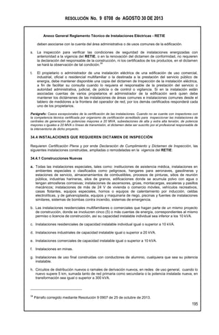 RESOLUCIÓN No. 9 0708 de AGOSTO 30 DE 2013
Anexo General Reglamento Técnico de Instalaciones Eléctricas - RETIE
195
deben asociarse con la cuenta del área administrativa o de usos comunes de la edificación.
s. La inspección para verificar las condiciones de seguridad de instalaciones energizadas con
anterioridad a la vigencia del RETIE, o en la renovación del dictamen de conformidad, no requieren
la declaración del responsable de la construcción, ni los certificados de los productos, en el dictamen
se hará la observación de tal condición.
34
t. El propietario o administrador de una instalación eléctrica de una edificación de uso comercial,
industrial, oficial o residencial multifamiliar o la destinada a la prestación del servicio público de
energía, debe mantener disponible una copia del dictamen de Inspección de la instalación eléctrica,
a fin de facilitar su consulta cuando lo requiera el responsable de la prestación del servicio o
autoridad administrativa, judicial, de policía o de control o vigilancia. Si en la instalación están
asociadas cuentas de varios propietarios el administrador de la edificación será quien debe
mantener los dictámenes de las instalaciones de áreas comunes e instalaciones comunes desde el
tablero de medidores a la frontera del operador de red, por los demás certificados responderá cada
uno de los propietarios.
Parágrafo: Casos excepcionales de la certificación de las instalaciones. Cuando no se cuente con inspectores con
la competencia técnica certificada por organismo de certificación acreditado para inspeccionar las instalaciones de
centrales de generación de potencias mayores a 20 MVA, subestaciones de alta y extra alta tensión, de potencia
mayores o iguales a 20 MVA o líneas de transmisión, el dictamen debe ser suscrito por el profesional responsable de
la interventoría de dicho proyecto.
34.4 INSTALACIONES QUE REQUIEREN DICTAMEN DE INSPECCIÓN
Requieren Certificación Plena y por ende Declaración de Cumplimiento y Dictamen de Inspección, las
siguientes instalaciones construidas, ampliadas o remodeladas en la vigencia del RETIE:
34.4.1 Construcciones Nuevas
a. Todas las instalaciones especiales, tales como: instituciones de asistencia médica, instalaciones en
ambientes especiales o clasificados como peligrosos, hangares para aeronaves, gasolineras y
estaciones de servicio, almacenamientos de combustibles, procesos de pinturas, sitios de reunión
pública, industrias harineras, silos de granos, edificaciones donde se acumula polvo con agua o
tengan atmosferas corrosivas; instalaciones de ascensores, grúas, montacargas, escaleras y pasillos
mecánicos; instalaciones de más de 24 V de vivienda o comercio móviles, vehículos recreativos,
casas flotantes, equipos especiales, hornos o equipos de calentamiento por inducción, celdas
electrolíticas, y de galvanoplastia, equipos y maquinaria de riego, piscinas y fuentes de instalaciones
similares, sistemas de bombas contra incendio, sistemas de emergencia.
b. Las instalaciones residenciales multifamiliares o comerciales que hagan parte de un mismo proyecto
de construcción, donde se involucren cinco (5) o más cuentas de energía, correspondientes al mismo
permiso o licencia de construcción, así su capacidad instalable individual sea inferior a los 10 kVA.
c. Instalaciones residenciales de capacidad instalable individual igual o superior a 10 kVA.
d. Instalaciones industriales de capacidad instalable igual o superior a 20 kVA.
e. Instalaciones comerciales de capacidad instalable igual o superior a 10 kVA.
f. Instalaciones en minas.
g. Instalaciones de uso final construidas con conductores de aluminio, cualquiera que sea su potencia
instalable.
h. Circuitos de distribución nuevos o ramales de derivación nuevos, en redes de uso general, cuando lo
nuevo supere 5 km, sumada tanto de red primaria como secundaria o la potencia instalada nueva, en
transformación sea igual o superior a 300 kVA.
34
Párrafo corregido mediante Resolución 9 0907 de 25 de octubre de 2013.
 