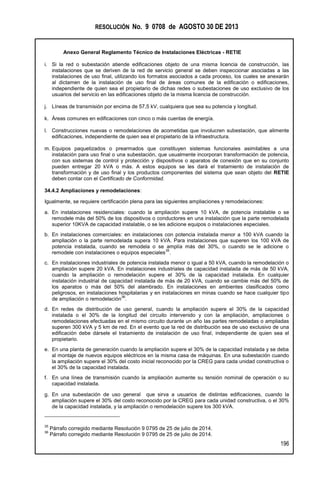 RESOLUCIÓN No. 9 0708 de AGOSTO 30 DE 2013
Anexo General Reglamento Técnico de Instalaciones Eléctricas - RETIE
196
i. Si la red o subestación atiende edificaciones objeto de una misma licencia de construcción, las
instalaciones que se deriven de la red de servicio general se deben inspeccionar asociadas a las
instalaciones de uso final, utilizando los formatos asociados a cada proceso, los cuales se anexarán
al dictamen de la instalación de uso final de áreas comunes de la edificación o edificaciones,
independiente de quien sea el propietario de dichas redes o subestaciones de uso exclusivo de los
usuarios del servicio en las edificaciones objeto de la misma licencia de construcción.
j. Líneas de transmisión por encima de 57,5 kV, cualquiera que sea su potencia y longitud.
k. Áreas comunes en edificaciones con cinco o más cuentas de energía.
l. Construcciones nuevas o remodelaciones de acometidas que involucren subestación, que alimente
edificaciones, independiente de quien sea el propietario de la infraestructura.
m. Equipos paquetizados o prearmados que constituyen sistemas funcionales asimilables a una
instalación para uso final o una subestación, que usualmente incorporan transformación de potencia,
con sus sistemas de control y protección y dispositivos o aparatos de conexión que en su conjunto
pueden entregar 20 kVA o más. A estos equipos se les dará el tratamiento de instalación de
transformación y de uso final y los productos componentes del sistema que sean objeto del RETIE
deben contar con el Certificado de Conformidad.
34.4.2 Ampliaciones y remodelaciones:
Igualmente, se requiere certificación plena para las siguientes ampliaciones y remodelaciones:
a. En instalaciones residenciales: cuando la ampliación supere 10 kVA, de potencia instalable o se
remodele más del 50% de los dispositivos o conductores en una instalación que la parte remodelada
superior 10KVA de capacidad instalable, o se les adicione equipos o instalaciones especiales.
b. En instalaciones comerciales: en instalaciones con potencia instalada menor a 100 kVA cuando la
ampliación o la parte remodelada supera 10 kVA. Para instalaciones que superen los 100 kVA de
potencia instalada, cuando se remodela o se amplía más del 30%, o cuando se le adicione o
remodele con instalaciones o equipos especiales
35
.
c. En instalaciones industriales de potencia instalada menor o igual a 50 kVA, cuando la remodelación o
ampliación supere 20 kVA. En instalaciones industriales de capacidad instalada de más de 50 kVA,
cuando la ampliación o remodelación supere el 30% de la capacidad instalada. En cualquier
instalación industrial de capacidad instalada de más de 20 kVA, cuando se cambie más del 50% de
los aparatos o más del 50% del alambrado. En instalaciones en ambientes clasificados como
peligrosos, en instalaciones hospitalarias y en instalaciones en minas cuando se hace cualquier tipo
de ampliación o remodelación
36
.
d. En redes de distribución de uso general, cuando la ampliación supere el 30% de la capacidad
instalada o el 30% de la longitud del circuito intervenido y con la ampliación, ampliaciones o
remodelaciones efectuadas en el mismo circuito durante un año las partes remodeladas o ampliadas
superen 300 kVA y 5 km de red. En el evento que la red de distribución sea de uso exclusivo de una
edificación debe dársele el tratamiento de instalación de uso final, independiente de quien sea el
propietario.
e. En una planta de generación cuando la ampliación supere el 30% de la capacidad instalada y se deba
al montaje de nuevos equipos eléctricos en la misma casa de máquinas. En una subestación cuando
la ampliación supere el 30% del costo inicial reconocido por la CREG para cada unidad constructiva o
el 30% de la capacidad instalada.
f. En una línea de transmisión cuando la ampliación aumente su tensión nominal de operación o su
capacidad instalada.
g. En una subestación de uso general que sirva a usuarios de distintas edificaciones, cuando la
ampliación supere el 30% del costo reconocido por la CREG para cada unidad constructiva, o el 30%
de la capacidad instalada, y la ampliación o remodelación supere los 300 kVA.
35
Párrafo corregido mediante Resolución 9 0795 de 25 de julio de 2014.
36
Párrafo corregido mediante Resolución 9 0795 de 25 de julio de 2014.
 