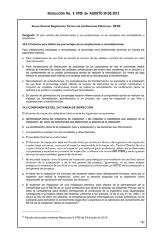 RESOLUCIÓN No. 9 0708 de AGOSTO 30 DE 2013
Anexo General Reglamento Técnico de Instalaciones Eléctricas - RETIE
197
Parágrafo: El solo cambio del transformador y sus protecciones no se considera una remodelación o
ampliación.
34.4.3 Criterios para definir los porcentajes de en ampliaciones o remodelaciones:
Para instalaciones ampliadas o remodeladas, el porcentaje será determinado teniendo en cuenta los
siguientes criterios:
a. Para instalaciones de uso final se tomará el número de las salidas o puntos de conexión en cada
nivel de tensión.
b. Para instalaciones de distribución de propiedad de los operadores de red, el porcentaje estará
referido al inventario de todas las unidades constructivas del mismo tipo, existentes en el circuito o a
los componentes de la unidad constructiva donde se realicen la remodelación. En redes de baja
tensión el porcentaje será referido a la longitud total de la red asociada al transformador.
c. Remodelación de subestaciones. En subestaciones de transformación no asociadas a la instalación
de uso final, el porcentaje estará referido al número de elementos de la unidad constructiva o
conjunto de unidades constructivas donde se realice la remodelación. La certificación plena se
aplicará a la unidad o unidades constructivas remodeladas.
d. En plantas de generación los porcentajes estarán referenciados al componente donde se realicen los
trabajos de remodelación, asimilándolos a un proceso así: casa de máquinas a uso final y
subestaciones a transformación.
34.5 COMPONENTES DEL DICTAMEN DE INSPECCIÓN
El dictamen de inspección debe tener básicamente los siguientes componentes:
a. Identificación plena del organismo de inspección y del inspector o inspectores que actuaron en la
inspección, así como los documentos que determinan el alcance de la inspección.
b. La identificación plena de la instalación (tipo y localización) y las personas que intervinieron.
c. Los aspectos a evaluar con sus resultados y observaciones.
d. El resultado final de la conformidad.
e. El dictamen de inspección debe ser firmado tanto por el director técnico del organismo de inspección
o quien haga sus veces, como por el inspector responsable de la inspección. Tanto el Director técnico
o quien firme el dictamen, como el inspector que realiza el juicio profesional, deben ser profesionales
competentes y expertas en procesos de inspección, conforme a la norma ISO 17020 y serán quienes
asuman la responsabilidad general del dictamen.
f. No se podrá aceptar como dictamen de inspección para energizar una instalación de uso final, solo el
dictamen de la subestación o de la red general del proyecto. Igualmente, no se debe aceptar
energizar la instalación de uso final si no se contempla la conformidad con RETIE de la subestación y
red general del proyecto.
g. Al cierre de la inspección los formatos del dictamen deben estar debidamente firmados, tanto por el
inspector que realizó la inspección, como por la persona asignada por el organismo como
responsable de aprobación del resultado del dictamen.
h. El dictamen de inspección de una instalación eléctrica, para efectos de la demostración de la
conformidad con el RETIE es un juicio profesional que tendrá el carácter de Dictamen Pericial, por lo
tanto la competencia para emitirlo corresponde al profesional de la ingeniería cuya especialidad
corresponda a la materia objeto del dictamen conforme a los artículos 12 de la Ley 51 de 1986 y 19
de la Ley 842 de 2003. No obstante, la competencia general refrendada por el título profesional, no es
suficiente para demostrar el conocimiento específico y experticia en la valoración del cumplimiento del
RETIE de la instalación objeto de inspección
37
.
37
Párrafo adicionado mediante Resolución 9 0795 de 25 de julio de 2014..
 