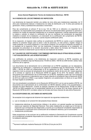 RESOLUCIÓN No. 9 0708 de AGOSTO 30 DE 2013
Anexo General Reglamento Técnico de Instalaciones Eléctricas - RETIE
198
34.6 VIGENCIA DE LOS DICTÁMENES DE INSPECCIÓN
Los dictámenes de inspección tendrán una validez de cinco años para instalaciones especiales, de 10
años para instalaciones básicas e instalaciones de redes de distribución y de 15 años para plantas de
generación, líneas y subestaciones asociadas a transmisión.
Para dar cumplimiento al artículo 4º de la Ley 143 de 1994 en lo referente a la seguridad de la
instalación, los responsables de la prestación del servicio de electricidad deben garantizar la operación y
mantener los niveles de seguridad establecidos en el presente reglamento y demás disposiciones sobre
la materia y solicitar al usuario la verificación de que se mantienen las condiciones de seguridad,
mediante la revisión de la instalación y la renovación de la certificación del cumplimiento del RETIE,
incluyendo el dictámenes de inspección, cuando requiera certificación plena.
En la inspección, el inspector debe verificar el cumplimiento del RETIE en cuanto a que la instalación
eléctrica no presente riesgos para la salud o vida de personas y la vida animal y vegetal, riesgos al
medio ambiente, a la misma instalación o a los bienes contiguos. Por tal razón el dictamen se basará en
el resultado de la inspección física, con las mediciones y pruebas pertinentes en la instalación, sin
necesidad de profundizar en la revisión documental y debe utilizar los formatos del Presente Anexo
General, haciendo la observación que se trata de una inspección de revisión.
34.7 VALIDEZ DE CERTIFICADOS Y DICTÁMENES EMITIDOS BAJO OTRAS RESOLUCIONES
Y ACTUALIZACIÓN DE LAS ACREDITACIONES
38
.
Los certificados de producto y los dictámenes de inspección conforme al RETIE expedidos por
organismos acreditados bajo las Resoluciones 181294 de 2008 o 180195 de 2009 tendrán validez hasta
el término de su vigencia.
Los documentos de la demostración de la conformidad con el RETIE expedidos por los laboratorios,
organismos de certificación y organismos de inspección acreditados bajo las Resoluciones 181294 de
2008 y 180195 de 2009 con posterioridad al 05 de septiembre de 2013, tendrán validez, solo si el
organismo inició su proceso de actualización de la acreditación dentro de los ocho (8) meses siguientes
de la entrada en vigencia de la Resolución 90708 de agosto 30 de 2013. No tendrán validez los
documentos de la demostración de la conformidad con el RETIE, expedidos a partir del 5 de noviembre
de 2014 por Organismos o Laboratorios que no hayan obtenido la acreditación bajo la Resolución 90708
de 2013 por parte de la ONAC o que expidan Organismo con posterioridad a la fecha en la que ONAC
les haya negado la acreditación.
Una vez actualizada la acreditación con la Resolución 90708 de 2013, por la cual se expide el RETIE, los
documentos de la demostración de la conformidad con RETIE deberán ceñirse a los procedimientos y
formatos de dicha Resolución. Cuando se apliquen requisitos de las Resoluciones 181294 de 2008 y
180195 de 2009 aceptados por la transitoriedad definida en el numeral 38.3 del Anexo General de la
Resolución 90708 de 2013, se deben utilizar los formatos del Anexo General de esta última Resolución.
34.8 EXCEPCIONES DEL DICTAMEN DE INSPECCIÓN
Se exceptúan de la exigencia del dictamen de inspección las siguientes instalaciones:
a. Las no incluidas en el numeral 34.4 del presente Anexo General.
b. Instalaciones eléctricas de guarniciones militares o de policía y en general aquellas que demanden
reserva por aspectos de Seguridad Nacional. Para estas instalaciones se exigirá que el formato de
inspección que corresponda sea diligenciado y suscrito por el profesional competente responsable de
la interventoría o supervisión de la construcción de la instalación eléctrica y por el comandante.
c. Instalaciones provisionales.
Estas excepciones no las excluyen de la certificación mediante la Declaración de Cumplimiento suscrita
por el profesional competente responsable de la construcción directa o supervisión de la construcción de
la instalación eléctrica.
38
Numeral modificado mediante Resolución 9 0795 de 25 de julio de 2014.
 
