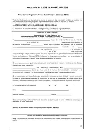 RESOLUCIÓN No. 9 0708 de AGOSTO 30 DE 2013
Anexo General Reglamento Técnico de Instalaciones Eléctricas - RETIE
199
Tanto la Declaración de cumplimiento, como el dictamen de inspección tendrán el carácter de
documentos de uso público y no podrá argumentarse reserva cuando se requiera su consulta.
34.9 FORMATOS DE LA DECLARACIÓN DE CONFORMIDAD
La declaración de cumplimiento debe ser diligenciada y suscrita en el siguiente formato.
MINISTERIO DE MINAS Y ENERGÍA
DECLARACIÓN DE CUMPLIMIENTO DEL
REGLAMENTO TÉCNICO DE INSTALACIONES ELÉCTRICAS No______________
Yo________________________________________________ mayor de edad, identificado con la CC. No.
__________________, en mi condición de ______________________________ (ingeniero, tecnólogo o técnico), portador de
la matrícula profesional No. _______________, declaro bajo la gravedad del juramento, que la instalación
descripción_______________________________________________________, localizada en (dirección)
_____________________________________, del municipio de ________________________, de propiedad de
___________________________________________, CC. No. o NIT _________________, cuya construcción
estuvo a mi cargo, cumple con todos y cada uno de los requisitos que le aplican establecidos en el Reglamento
Técnico de Instalaciones Eléctricas RETIE, Incluyendo los de producto que verifique con los certificados de
conformidad que examiné y el análisis visual de aspectos relevantes del producto.
(1) (solo si requiere diseño detallado) Igualmente, declaro que la construcción de la instalación eléctrica se ciñe al diseño
efectuado por el(los) ingeniero(s) : _________________________________ _____________________________
______________________________ con matrícula(s) profesional(es) #(s) ________________________
_________________________ diseño que hace parte de la memoria de la instalación y se reflejan en la
construcción de la instalación y los planos finales que suscribo y hacen parte integral de esta declaración.
O
(2) (No aplica cundo requiera diseño detallado) Declaro que la instalación no requiere de diseño detallado y para la construcción
me basé en especificaciones generales de construcción de este tipo de instalaciones, las cuales sintetizo en el
esquema y memoria de construcción que suscribo con mi firma y adjunto como anexo de la presente declaración.
En constancia se firma en la ciudad de _________________ el _____de_____________ del ________
Firma _______________________________________________________________
Dirección domicilio ___________________________________ Teléfono ____________________
Observaciones: Incluye justificación técnica de desviación de algún requisito de norma o del diseño, siempre que la
desviación no afecte la seguridad.
Relación de documentos anexos incluyendo plano o esquema definitivo:
Formato 34.1 Declaración de cumplimiento suscrita por el constructor
Nota: El responsable de suscribir la declaración de cumplimiento, debe señalar una sola opción respecto del tipo de
diseño.
 