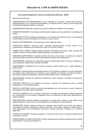 RESOLUCIÓN No. 9 0708 de AGOSTO 30 DE 2013
Anexo General Reglamento Técnico de Instalaciones Eléctricas - RETIE
20
elaborar normas técnicas.
COMPATIBILIDAD ELECTROMAGNÉTICA: Es la capacidad de un equipo o sistema para funcionar
satisfactoriamente en su ambiente electromagnético, sin dejarse afectar ni afectar a otros equipos por
energía electromagnética radiada o conducida.
CONDENACIÓN: Bloqueo de un aparato de corte por medio de un candado o de una tarjeta.
CONDICIÓN INSEGURA: Circunstancia potencialmente riesgosa que está presente en el ambiente de
trabajo.
CONDUCTOR ACTIVO: Aquella parte destinada, en su condición de operación normal, a la transmisión
de electricidad y por tanto sometidas a una tensión en servicio normal.
CONDUCTOR ENERGIZADO: Todo aquel que no está conectado a tierra.
CONDUCTOR NEUTRO: Conductor activo conectado intencionalmente al punto neutro de un
transformador o instalación y que contribuye a cerrar un circuito de corriente.
CONDUCTOR A TIERRA: También llamado conductor del electrodo de puesta a tierra, es aquel que
conecta un sistema o circuito eléctrico intencionalmente a una puesta a tierra.
CONEXIÓN EQUIPOTENCIAL: Conexión eléctrica entre dos o más puntos, de manera que cualquier
corriente que pase no genere una diferencia de potencial sensible entre ambos puntos.
CONFIABILIDAD: Capacidad de un dispositivo, equipo o sistema para cumplir una función requerida, en
unas condiciones y tiempo dado. Equivale a fiabilidad.
CONFORMIDAD: Cumplimiento de un producto, proceso o servicio frente a uno o varios requisitos o
prescripciones.
CONSENSO: Acuerdo general caracterizado porque no hay oposición sostenida a asuntos esenciales,
de cualquier parte involucrada en el proceso, y que considera las opiniones de todas las partes y
reconcilia las posiciones divergentes, dentro del ámbito del bien común e interés general.
CONSIGNACIÓN: Conjunto de operaciones destinadas a abrir, bloquear y formalizar la intervención
sobre un circuito.
CONTACTO DIRECTO: Es el contacto de personas o animales con conductores activos o partes
energizadas de una instalación eléctrica.
CONTACTO ELÉCTRICO: Acción de unión de dos elementos con el fin de cerrar un circuito. Puede ser
de frotamiento, de rodillo, líquido o de presión.
CONTACTO INDIRECTO: Es el contacto de personas o animales con elementos o partes conductivas
que normalmente no se encuentran energizadas. Pero en condiciones de falla de los aislamientos se
puedan energizar.
CONTAMINACIÓN: Liberación artificial de sustancias o energía hacia el entorno y que puede causar
efectos adversos en el ser humano, otros organismos vivos, equipos o el medio ambiente.
CONTRATISTA: Persona natural o jurídica que responde ante el dueño de una obra, para efectuar
actividades de asesoría, interventoría, diseño, supervisión, construcción, operación, mantenimiento u
otras relacionadas con las instalaciones eléctricas y equipos asociados, cubiertas por el presente
reglamento.
CONTROL DE CALIDAD: Proceso de regulación, a través del cual se mide y controla la calidad real de
un producto o servicio.
CONTROLADOR DE CERCA ELÉCTRICA: Aparato diseñado para suministrar periódicamente impulsos
de alta tensión a una cerca conectada a él.
 
