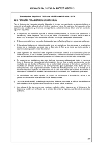 RESOLUCIÓN No. 9 0708 de AGOSTO 30 DE 2013
Anexo General Reglamento Técnico de Instalaciones Eléctricas - RETIE
200
34.10 FORMATOS PARA DICTAMEN DE INSPECCIÓN
Para el dictamen de inspección se debe diligenciar el formato correspondiente, no se podrá alterar su
contenido, y sólo podrá adicionársele el nombre, logotipo o marca del organismo de inspección, el del
organismo de acreditación y el número correspondiente. Adicionalmente se deben tener en cuenta los
siguientes requisitos:
a. El organismo de inspección aplicará el formato correspondiente, al proceso que pertenezca la
instalación y ´debe diligenciar cada uno de los ítems, con respuestas concretas, especificando si
aplica o no. el ítem y en caso afirmativo si cumple o no cumple los requisitos relacionados.
b. El documento debe tener los medios de seguridad que no faciliten el deterioro o que sea adulterado.
c. El formato del dictamen de inspección debe tener un original que debe conservar el propietario o
tenedor de la instalación, una copia para el Operador de Red y una copia que debe guardar el
organismo de inspección emisor del dictamen
d. Cada organismo de inspección debe asignarle numeración continua a los formularios para que
facilite su control, la SIC o el ONAC podrán investigar y sancionar cuando se incumpla este requisito
o las fechas de emisión del dictamen presenten inconsistencias con el orden de la numeración.
e. En proyectos con instalaciones para uso final que incorporen subestaciones, redes o tramos de
línea, el dictamen de inspección para la instalación de uso final se debe complementar con los
resultados de las demás verificaciones de la conformidad, anexando al formato de uso final los
resultados en formatos similares a los correspondientes para subestación, red o tramo de línea
correspondiente, pero asignándole el mismo número del formato para uso final, al menos que el
dictamen haya sido expedido con anterioridad, en tal caso en el formato del dictamen de uso final se
debe dejar la observación, anotando los números de los dictámenes de la subestación y de la red.
f. En instalaciones para varios usuarios, el formato del dictamen de la subestación y el de la red
general se debe anexar al de la instalación de áreas comunes.
g. Dado que la interventoría no es obligatoria para las obras de particulares, el nombre del responsable
de la interventoría se registrará en el formato del dictamen sólo si se efectuó.
h. Los valores de los parámetros que requieran medición, deben plasmarse en el documento del
dictamen y podrán ser verificados por la entidad de control y vigilancia, cuando ésta lo considere
pertinente.
 