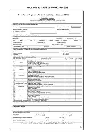 RESOLUCIÓN No. 9 0708 de AGOSTO 30 DE 2013
Anexo General Reglamento Técnico de Instalaciones Eléctricas - RETIE
201
Formato 34.2 Dictamen de inspección y verificación para Líneas de Transmisión
A. IDENTIFICACIÓN DEL ORGANISMO DE INSPECCIÓN
Ciudad y Fecha Dictamen de Inspección N°
Nombre Organismo de inspección: Resolución de Acreditación:
Nit. Organismo de inspección:
Dirección domicilio:
B. IDENTIFICACIÓN DE LA LÍNEA OBJETO DEL DICTAMEN.
Nombre línea Servicio general Servicio exclusivo
Zona Urbana Rural Aislada del SIN Servicio Comercial Industrial Residencial
Tipo de configuración: Longitud línea [km] Tipo de conductores
Material estructuras N° de Estructuras o apoyo
Cap. Instalada [kVA ó kW]: Tensión [kV]
C. IDENTIFICACIÓN DE PROFESIONALES COMPETENTES RESPONSBLES.
Diseñador Mat. Prof. No.
Interventor (si lo hay) Mat. Prof. No.
Constructor Mat. Prof. No.
ÍTEM
1 Planos, Diagramas y Esquemas
2 Análisis de Riesgo de Origen Eléctrico
3 Especificaciones Técnicas, Memorias de Calculo.
4 Condiciones de Diseño de Estructuras y Herrajes
5 Valores de campos electromagnéticos.
6 Aisladores
7 Aislamiento
8 Distancias de seguridad.
9 Zona o Franja de servidumbre
10 Dispositivos de Seccionamiento y Mando
11 Funcionamiento del corte automático de alimentación.
12 Selección de conductores.
13 Selección de dispositivos de protección contra sobrecorrientes.
14 Selección de dispositivos de protección contra sobretensiones.
15 Evaluación de nivel de riesgo
16 Implementación de la protección
17 Resistencia de puesta a tierra
18 Tensiones de Paso y Contacto
19 Verificación de Tensiones de Paso, Contacto y Transferidas
20 Avisos y señales de seguridad (aeronavegación)
21 Identificación de conductores
22 Memoria del Proyecto.
23 Plano(s) de lo construido
24 Certificaciones de productos
25 Estructuras acorde con los requerimientos mecánicos
26 Protección contra corrosión
27 Ejecución de las conexiones.
28 Ensayos funcionales
29 Materiales acordes con las condiciones ambientales
30 Sujeción mecánica de elementos de la instalación
G. RESULTADO DE LA INSPECCION
RESULTADO: Aprobada
Nombre director técnico Organismo de inspección: Mat. Prof. Firma y sello
Nombre y Apellidos del Inspector: Mat. Prof. Firma
Protecciones
Sistema de Puesta a Tierra
Señalización
Documentación Final
Otros
Protección contra Rayos
Teléfono:
APLICAASPECTO A EVALUARREQUISITO ESENCIAL
Diseño
Distancias
Campos
REPÚBLICA DE COLOMBIA
MINISTERIO DE MINAS Y ENERGÍA
DICTAMEN DE INSPECCIÓN Y VERIFICACIÓN DE CUMPLIMIENTO DEL RETIE
Año de terminación
D. EVALUACIÓN DE LA INSTALACIÓN ELÉCTRICA
CUMPLE NO CUMPLE
E. OBSERVACIONES, MODIFICACIONES, Y ADVERTENCIAS ESPECIALES
F. RELACIÓN DE ANEXOS
No aprobada
 