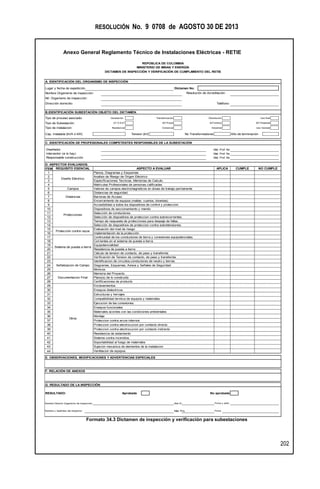RESOLUCIÓN No. 9 0708 de AGOSTO 30 DE 2013
Anexo General Reglamento Técnico de Instalaciones Eléctricas - RETIE
202
Formato 34.3 Dictamen de inspección y verificación para subestaciones
A. IDENTIFICACIÓN DEL ORGANISMO DE INSPECCIÓN
Lugar y fecha de expedición Dictamen No.
Nombre Organismo de inspección:
Nit. Organismo de inspección:
Dirección domicilio: Teléfono:
B.IDENTIFICACIÓN SUBESTACIÓN OBJETO DEL DICTAMEN.
Tipo de proceso asociado: Generación Transformación Distribución Uso final
Tipo de Subestación: AT O EAT MT-Poste MT-Interior MT-Pedestal
Tipo de instalacion: Residencial Comercial Industrial Uso General
Cap. Instalada [kVA ó kW] Tension [kV] No Transformadores Año de terminación
C. IDENTIFICACIÓN DE PROFESIONALES COMPETENTES RESPONSBLES DE LA SUBESTACIÓN
Diseñador Mat. Prof. No
Interventor (si lo hay) Mat. Prof. No
Responsable construcción Mat. Prof. No
D. ASPECTOS EVALUADOS.
ITEM
1
2
3
4
5
6
7
8
9
10
11
12
13
14
15
16
17
18
19
20
21
22
23
24
25
26
27
28
29
30
31
32
33
34
35
36
37
38
39
40
41
42
43
44
E. OBSERVACIONES, MODIFICACIONES Y ADVERTENCIAS ESPECIALES
G. RESULTADO DE LA INSPECCIÓN
RESULTADO: Aprobada No aprobada
Nombre Director Organismo de inspección: Mat.Pr.
Nombre y Apellidos del Inspector: Mat. Pro. Firma
Firma y sello
MINISTERIO DE MINAS Y ENERGÍA
DICTAMEN DE INSPECCIÓN Y VERIFICACIÓN DE CUMPLIMIENTO DEL RETIE
F. RELACIÓN DE ANEXOS
Soportabilidad al fuego de materiales
REPÚBLICA DE COLOMBIA
NO CUMPLECUMPLEAPLICAASPECTO A EVALUARREQUISITO ESENCIAL
Diseño Eléctrico
Resistencia de aislamiento
Sistema contra incendios.
Proteccion contra electrocucion por contacto directo
Proteccion contra electrocucion por contacto indirecto
Campos
Distancias
Protecciones
Sistema de puesta a tierra
Señalizacion de Campo
Documentacion Final
Otros
Planos, Diagramas y Esquemas
Analisis de Riesgo de Origen Eléctrico
Especificaciones Tecnicas, Memorias de Calculo.
Matriculas Profesionales de personas calificadas
Valores de campos electromagneticos en áreas de trabajo permanente
Distancias de seguridad.
Barreras de Acceso
Encerramiento de equipos (mallas, cuartos, bóvedas)
Accesibilidad a todos los dispositivos de control y proteccion.
Dispositivos de seccionamiento y mando.
Selección de conductores.
Selección de dispositivos de proteccion contra sobrecorrientes.
Tiempo de respuesta de protecciones para despeje de fallas.
Selección de dispositivos de proteccion contra sobretensiones.
Evaluación del nivel de riesgo
Continuidad de los conductores de tierra y conexiones equipotenciales.
Corrientes en el sistema de puesta a tierra.
Equipotencialidad
Materiales acordes con las condiciones ambientales
Montaje
Proteccion contra arcos internos
Resistencia de puesta a tierra
Cálculo de tension de contacto, de paso y transferida
Verificación de Tension de contacto, de paso y transferida
Identificacion de circuitos,conductores de neutro y tierras.
Diagramas, Esquemas, Avisos y Señales de Seguridad
Mimicos
Memoria del Proyecto.
Plano(s) de lo construido
Certificaciones de producto
Enclavamientos
Ensayos dielectricos
Estructuras y herrajes
Compatibilidad termica de equipos y materiales.
Ejecucion de las conexiones.
Ensayos funcionales
Sujecion mecanica de elementos de la instalacion
Ventilacion de equipos.
Resolución de Acreditación:
Implementación de la protección
Protección contra rayos
 