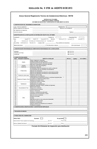 RESOLUCIÓN No. 9 0708 de AGOSTO 30 DE 2013
Anexo General Reglamento Técnico de Instalaciones Eléctricas - RETIE
203
Formato 34.4 Dictamen de inspección para distribución
A. IDENTIFICACIÓN DEL ORGANISMO DE INSPECCIÓN
Lugar y fecha de expedición Dictamen No.
Nombre Organismo de inspección:
Nit. Organismo de inspección:
Dirección domicilio: Teléfono:
B.IDENTIFICACIÓN DE LA INSTALACIÓN DE DISTRIBUCIÓN OBJETO DEL DICTAMEN
Localización Tensión kV Capacidad KVA
Zona Urbana Rural Aislada SIN , Servicio Residencial Comercial Industrial
Uso General Exclusivo Alumbrado público Uso final
Tipo Config. Monofásica Trifásica Longitud [km] Tipo ycalibres de conductores
Material estructuras N° de estructuras o apoyos Año de terminación
C. IDENTIFICACIÓN PROFESIONALES COMPETENTES RESPONSABLES DE LA INSTALACIÓN.
Diseñador Mat. Prof. No
Interventor (si lo hay) Mat. Prof. No
Constructor Mat. Prof. No
D. ASPECTOS EVALUADOS.
ÍTEM
1
2
3
4
5
6
7 Accesibilidad a todos los dispositivos de control y protección.
8
9
10
11
12
13
14 Continuidad de los conductores de tierra y conexiones equipotenciales
15
16
17
18
19
20
21
22
23
24
25
26
27
28
29 Herrajes
30
31
32
33
34
G. RESULTADO DE LA INSPECCIÓN
RESULTADO: Aprobada No aprobada
Nombre director Técnico organismo de inspección Mat. Prof. Firma y sello
Nombre y Apellidos del Inspector: Mat. Prof. Firma
REPÚBLICA DE COLOMBIA
MINISTERIO DE MINAS Y ENERGÍA
DICTAMEN DE INSPECCIÓN Y VERIFICACIÓN DE CUMPLIMIENTO DE RETIE
Selección de dispositivos de protección contra sobrecorrientes.
Selección de dispositivos de protección contra sobretensiones.
Implementación de la protección
Ejecución de las conexiones.
Ensayos funcionales
Planos, Diagramas y Esquemas
Análisis de Riesgo de Origen Eléctrico
Especificaciones Técnicas, Memorias de Calculo.
Valores de campo electromagnético
Distancias de seguridad.
Selección de conductores.
Identificación de circuitos.
Identificación de canalizaciones
Memoria del Proyecto.
Diagramas, Esquemas, Avisos y Señales de Seguridad
Plano(s) de lo construido
Certificaciones de producto
Apoyos y Estructuras
NO CUMPLE
Resolución de Acreditación:
CUMPLE
Diseño
Campos
Distancias
Protecciones
Matriculas Profesionales de personas calificadas
Funcionamiento del corte automático de alimentación.
ASPECTO A EVALUARREQUISITO ESENCIAL
F. RELACIÓN DE ANEXOS
APLICA
Materiales acordes con las condiciones ambientales
Protección contra corrosión
Resistencia de aislamiento
Sujeción mecánica de elementos de la instalación
Ventilación de equipos.
E. OBSERVACIONES, MODIFICACIONES Y ADVERTENCIAS ESPECIALES
Sistema de Puesta a Tierra
Señalización
Documentación Final
Protección contra rayos
Otros
Evaluación nivel de riesgo
Corrientes en el sistema de puesta a tierra.
Resistencia de puesta a tierra
Tensiones de contacto y de paso
Cámaras y canalizaciones adecuadas
Dispositivos de seccionamiento y mando
 