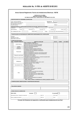 RESOLUCIÓN No. 9 0708 de AGOSTO 30 DE 2013
Anexo General Reglamento Técnico de Instalaciones Eléctricas - RETIE
204
Formato 34.5 Dictamen de inspección y verificación para instalaciones de uso final
A IDENTIFICACIÓN DEL ORGANISMO DE INSPECCIÓN
Lugar y fecha de expedición Dicamen No.
Nombre Organismo de inspección: Resolución de Acreditación:
Nit. Organismo de inspección:
Dirección domicilio: Teléfono:
B.IDENTIFICACIÓN DE LA INSTALACIÓN ELÉCTRICA DE USO FINAL OBJETO DEL DICTAMEN
Localización Muicipio Dirección Barrio o sector
Tipo de servicio: Público Residencial Comercial Industrial Especial -Tipo
Cap. Instalada [kVA ó kW]: Tensión [kV] Fases 1 2 3 Año de terminación
C. IDENTIFICACIÓN DE PROFESIONALES COMPETENTES RESPONSABLES DE LA INSTALACIÓN
Diseñador Mat. Prof. No
Interventor (si lo hay) Mat. Prof. No
Responsable construcción Mat. Prof. No
ÍTEM
1
2
3
4
5
6
7
8
9
10
11
12
13
14 Implementación de la protección
15
16
17
18
19
20
21
22
23
24
25
26
27
28
29
30
31
32
33
34
35
36
G. RESULTADO DE LA INSPECCIÓN
RESULTADO: Aprobada No aprobada
Nombredirector técnico Organismo de inspección: Mat. Prof. Firma y sello
Nombre y Apellidos del Inspector: Mat. Prof. Firma
Campos
Distancias
Iluminación
Protecciones
Sistema de puesta a tierra
Señalización
Documentación Final
Otros
Protección contra rayos
Protección contra electrocución por contacto directo*
Protección contra electrocución por contacto indirecto*
Resistencia de aislamiento*
Sistemas de emergencia
Sujeción mecánica de elementos de la instalación
Ventilación de equipos.
ASPECTO A EVALUAR
Identificación de canalizaciones*
Identificación de conductores de fases, neutro y tierra*
Diagramas, Esquemas, Avisos y Señales.
Memoria del Proyecto.
Plano(s) de lo construido
Certificaciones de productos*
Bomba contra incendios.
Compatibilidad térmica de equipos y materiales.
Ejecución de las conexiones*
Iluminación que requiere dictamen de RETILAP
Accesibilidad a todos los dispositivos de protección*
Funcionamiento del corte automático de alimentación*
Selección de conductores*
Selección de dispositivos de protección contra sobrecorrientes*
Selección de dispositivos de protección contra sobretensiones.
Evaluación del nivel de riesgo*
Continuidad de los conductores de tierra y conexiones equipotenciales*
Corrientes en el sistema de puesta a tierra*
Especificaciones Técnicas, Memorias de Calculo*
Matrículas Profesionales de personas calificadas
Valores de campos electromagnéticos.
REPÚBLICA DE COLOMBIA
F. RELACIÓN DE ANEXOS
MINISTERIO DE MINAS Y ENERGÍA
DICTAMEN DE INSPECCIÓN Y VERIFICACIÓN DE CUMPLIMIENTO DEL RETIE
D. ASPECTOS EVALUADOS
Nota: * Ítems a verificar en instalaciones de vivienda y pequeños comercios
E. OBSERVACIONES, MODIFICACIONES Y ADVERTENCIAS ESPECIALES
Ensayos funcionales*
Materiales acordes con las condiciones ambientales*
Protección contra arcos internos
Resistencia de puesta a tierra*
Identificación de Tableros y Circuitos*
Diseño Eléctrico
Distancias de seguridad.
REQUISITO ESENCIAL NO CUMPLECUMPLEAPLICA
Planos, Diagramas y Esquemas*
Análisis de Riesgo de Origen Eléctrico*
 