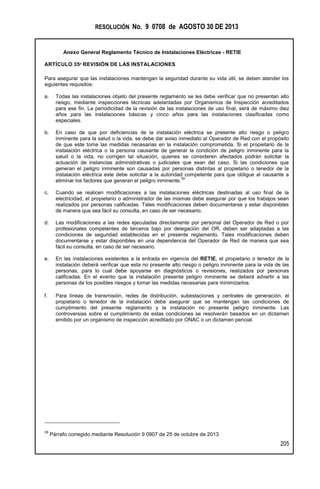 RESOLUCIÓN No. 9 0708 de AGOSTO 30 DE 2013
Anexo General Reglamento Técnico de Instalaciones Eléctricas - RETIE
205
ARTÍCULO 35º REVISIÓN DE LAS INSTALACIONES
Para asegurar que las instalaciones mantengan la seguridad durante su vida útil, se deben atender los
siguientes requisitos:
a. Todas las instalaciones objeto del presente reglamento se les debe verificar que no presentan alto
riesgo, mediante inspecciones técnicas adelantadas por Organismos de Inspección acreditados
para ese fin. La periodicidad de la revisión de las instalaciones de uso final, será de máximo diez
años para las instalaciones básicas y cinco años para las instalaciones clasificadas como
especiales.
b. En caso de que por deficiencias de la instalación eléctrica se presente alto riesgo o peligro
inminente para la salud o la vida, se debe dar aviso inmediato al Operador de Red con el propósito
de que este tome las medidas necesarias en la instalación comprometida. Si el propietario de la
instalación eléctrica o la persona causante de generar la condición de peligro inminente para la
salud o la vida, no corrigen tal situación, quienes se consideren afectados podrán solicitar la
actuación de instancias administrativas o judiciales que sean del caso. Si las condiciones que
generan el peligro inminente son causadas por personas distintas al propietario o tenedor de la
instalación eléctrica este debe solicitar a la autoridad competente para que obligue al causante a
eliminar los factores que generan el peligro inminente.
39
c. Cuando se realicen modificaciones a las instalaciones eléctricas destinadas al uso final de la
electricidad, el propietario o administrador de las mismas debe asegurar por que los trabajos sean
realizados por personas calificadas. Tales modificaciones deben documentarse y estar disponibles
de manera que sea fácil su consulta, en caso de ser necesario.
d. Las modificaciones a las redes ejecutadas directamente por personal del Operador de Red o por
profesionales competentes de terceros bajo por delegación del OR, deben ser adaptadas a las
condiciones de seguridad establecidas en el presente reglamento. Tales modificaciones deben
documentarse y estar disponibles en una dependencia del Operador de Red de manera que sea
fácil su consulta, en caso de ser necesario.
e. En las instalaciones existentes a la entrada en vigencia del RETIE, el propietario o tenedor de la
instalación deberá verificar que esta no presente alto riesgo o peligro inminente para la vida de las
personas, para lo cual debe apoyarse en diagnósticos o revisiones, realizados por personas
calificadas. En el evento que la instalación presente peligro inminente se deberá advertir a las
personas de los posibles riesgos y tomar las medidas necesarias para minimizarlos.
f. Para líneas de transmisión, redes de distribución, subestaciones y centrales de generación, el
propietario o tenedor de la instalación debe asegurar que se mantengan las condiciones de
cumplimiento del presente reglamento y la instalación no presente peligro inminente. Las
controversias sobre el cumplimiento de estas condiciones se resolverán basados en un dictamen
emitido por un organismo de inspección acreditado por ONAC o un dictamen pericial.
39
Párrafo corregido mediante Resolución 9 0907 de 25 de octubre de 2013.
 