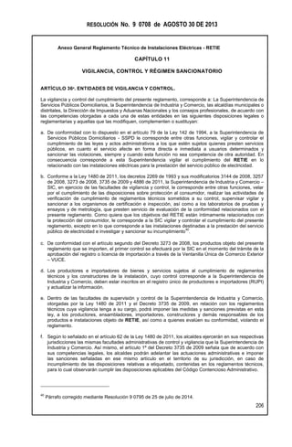 RESOLUCIÓN No. 9 0708 de AGOSTO 30 DE 2013
Anexo General Reglamento Técnico de Instalaciones Eléctricas - RETIE
206
CAPÍTULO 11
VIGILANCIA, CONTROL Y RÉGIMEN SANCIONATORIO
ARTÍCULO 36º. ENTIDADES DE VIGILANCIA Y CONTROL.
La vigilancia y control del cumplimiento del presente reglamento, corresponde a: La Superintendencia de
Servicios Públicos Domiciliarios, la Superintendencia de Industria y Comercio, las alcaldías municipales o
distritales, la Dirección de Impuestos y Aduanas Nacionales y los consejos profesionales, de acuerdo con
las competencias otorgadas a cada una de estas entidades en las siguientes disposiciones legales o
reglamentarias y aquellas que las modifiquen, complementen o sustituyan:
a. De conformidad con lo dispuesto en el artículo 79 de la Ley 142 de 1994, a la Superintendencia de
Servicios Públicos Domiciliarios - SSPD le corresponde entre otras funciones, vigilar y controlar el
cumplimiento de las leyes y actos administrativos a los que estén sujetos quienes presten servicios
públicos, en cuanto el servicio afecte en forma directa e inmediata a usuarios determinados y
sancionar las violaciones, siempre y cuando esta función no sea competencia de otra autoridad. En
consecuencia corresponde a esta Superintendencia vigilar el cumplimiento del RETIE en lo
relacionado con las instalaciones eléctricas para la prestación del servicio público de electricidad.
b. Conforme a la Ley 1480 de 2011, los decretos 2269 de 1993 y sus modificatorios 3144 de 2008, 3257
de 2008, 3273 de 2008, 3735 de 2009 y 4886 de 2011, la Superintendencia de Industria y Comercio –
SIC, en ejercicio de las facultades de vigilancia y control, le corresponde entre otras funciones, velar
por el cumplimiento de las disposiciones sobre protección al consumidor, realizar las actividades de
verificación de cumplimiento de reglamentos técnicos sometidos a su control, supervisar vigilar y
sancionar a los organismos de certificación e inspección, así como a los laboratorios de pruebas y
ensayos y de metrología, que presten servicio de evaluación de la conformidad relacionados con el
presente reglamento. Como quiera que los objetivos del RETIE están íntimamente relacionados con
la protección del consumidor, le corresponde a la SIC vigilar y controlar el cumplimiento del presente
reglamento, excepto en lo que corresponde a las instalaciones destinadas a la prestación del servicio
público de electricidad e investigar y sancionar su incumplimiento
40
.
c. De conformidad con el artículo segundo del Decreto 3273 de 2008, los productos objeto del presente
reglamento que se importen, el primer control se efectuará por la SIC en el momento del trámite de la
aprobación del registro o licencia de importación a través de la Ventanilla Única de Comercio Exterior
– VUCE.
d. Los productores e importadores de bienes y servicios sujetos al cumplimiento de reglamentos
técnicos y los constructores de la instalación, cuyo control corresponde a la Superintendencia de
Industria y Comercio, deben estar inscritos en el registro único de productores e importadores (RUPI)
y actualizar la información.
e. Dentro de las facultades de supervisión y control de la Superintendencia de Industria y Comercio,
otorgadas por la Ley 1480 de 2011 y el Decreto 3735 de 2009, en relación con los reglamentos
técnicos cuya vigilancia tenga a su cargo, podrá imponer las medidas y sanciones previstas en esta
ley, a los productores, ensambladores, importadores, constructores y demás responsables de los
productos e instalaciones objeto de RETIE, así como a quienes evalúen su conformidad, violando el
reglamento.
f. Según lo señalado en el artículo 62 de la Ley 1480 de 2011, los alcaldes ejercerán en sus respectivas
jurisdicciones las mismas facultades administrativas de control y vigilancia que la Superintendencia de
Industria y Comercio. Así mismo, el artículo 1º del Decreto 3735 de 2009 señala que de acuerdo con
sus competencias legales, los alcaldes podrán adelantar las actuaciones administrativas e imponer
las sanciones señaladas en ese mismo artículo en el territorio de su jurisdicción, en caso de
incumplimiento de las disposiciones relativas a etiquetado, contenidas en los reglamentos técnicos,
para lo cual observarán cumplir las disposiciones aplicables del Código Contencioso Administrativo.
40
Párrafo corregido mediante Resolución 9 0795 de 25 de julio de 2014.
 