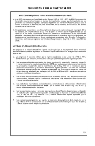 RESOLUCIÓN No. 9 0708 de AGOSTO 30 DE 2013
Anexo General Reglamento Técnico de Instalaciones Eléctricas - RETIE
207
g. A la DIAN, de acuerdo con lo señalado en los Decreto 2685 de 1999 y 3273 de 2008, le corresponde
la revisión documental del registro o licencia de importación, excepto que la importación de los
productos sea eximida del registro o licencia de importación por el Gobierno Nacional; en cuyo caso el
control y vigilancia se ejercerá por parte de la DIAN en el momento de la solicitud del levante
aduanero de las mercancías.
h. Sin perjuicio de las sanciones por el incumplimiento del presente reglamento que le imponga la SIC o
las alcaldías, en cumplimiento de la Ley 1480 de 2011, en relación con la responsabilidad que les
asiste por el del diseño, construcción, inspección, operación o mantenimiento de las instalaciones
eléctricas. La vigilancia y control del ejercicio profesional de los ingenieros, tecnólogos y técnicos de
la electrotecnia, que intervienen en dichas instalaciones corresponde a los Consejos Profesionales,
conforme a las leyes que regulan el ejercicio de dichas profesiones (Ley 842 de 2003 y Ley 1264 de
2008).
ARTÍCULO 37º. RÉGIMEN SANCIONATORIO
Sin perjuicio de la responsabilidad civil o penal a que haya lugar, el incumplimiento de los requisitos
establecidos en el presente reglamento se sancionará según lo establecido en la Legislación Colombiana
vigente, así:
a. Las empresas de servicios públicos por el régimen establecido en las Leyes 142 y 143 de 1994,
demás normas que adicionen, modifiquen o sustituyan y demás disposiciones legales aplicables.
b. Las personas calificadas responsables del diseño, construcción, supervisión, inspección, operación
y mantenimiento de las instalaciones objeto del RETIE, por las leyes que reglamentan el ejercicio de
las profesiones relacionadas con la electrotecnia, por la Ley 1480 en lo relacionado con la
protección al consumidor y las demás disposiciones legales aplicables. Así como las sanciones
disciplinarias establecidas por los consejos profesionales, por violaciones al respectivo código de
ética profesional, adoptados por las Leyes 842 de 2003 y 1264 de 2008 y las demás normas que
adicionen, modifiquen o sustituyan.
c. Los usuarios de conformidad con lo establecido en el Decreto 1842 de 1992 “Estatuto Nacional de
Usuarios de los Servicios Públicos Domiciliarios”, Ley 142 de 1994, Resolución CREG 108 de 1997
y demás normatividad aplicable.
d. Los productores, importadores, comercializadores, constructores de edificaciones o infraestructura
que incorpore instalaciones objeto del RETIE, por el Decreto 3466 de 1982, Ley 1480 de 2011 y
demás disposiciones legales aplicables.
e. Los laboratorios de pruebas y ensayos, los organismos de certificación de personas y certificación
de productos y los organismos de inspección, acreditados por lo dispuesto en los Decretos 2152 de
1992 y 2269 de 1993, Ley 1480 de 2011 y demás disposiciones legales aplicables que lo
modifiquen, adicionen o sustituyan.
f. Los profesionales competentes que expidan la declaración de cumplimiento de la instalación por la
Ley 1480 de 2011 en lo relacionado con la certificación de la conformidad y las leyes 842 de 2003 y
1264 de 2008 en cuanto al ejercicio profesional.
 