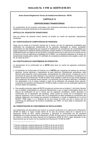 RESOLUCIÓN No. 9 0708 de AGOSTO 30 DE 2013
Anexo General Reglamento Técnico de Instalaciones Eléctricas - RETIE
208
CAPÍTULO 12
DISPOSICIONES TRANSITORIAS
En cumplimiento de los acuerdos comerciales y las condiciones particulares de algunos requisitos, se
establecen los periodos transitorios en los siguientes casos:
ARTÍCULO 38º. REQUISITOS TRANSITORIOS
Para los efectos del presente Anexo General se tendrán en cuenta las siguientes disposiciones
transitorias:
38.1 CERTIFICADOS DE COMPETENCIAS DE PERSONAS.
Hasta que se cuente en el territorio nacional por lo menos con dos (2) organismos acreditados para
certificación de competencias profesionales de las personas interesadas en realizar actividades
relacionadas con este Reglamento que requieran la certificación de competencia, las universidades que
tengan programas de ingeniería eléctrica aprobados, podrán certificar la competencia profesional, dichos
certificados tendrá una vigencia de dos (2) años y se podrá renovar en el caso que no se cuente con por
lo menos con dos (2) organismos acreditados por la ONAC. Los certificados expedidos en el tiempo de
transitoriedad tendrán plena validez. El certificado de competencia profesional será exigible a partir del
30 de marzo de 2015
41
.
38.2 CERTIFICADOS DE CONFORMIDAD DE PRODUCTOS
La demostración de la conformidad con el RETIE debe tener en cuenta las siguientes condiciones
transitorias:
a. El Certificado de Conformidad de Producto con el RETIE para cargadores de baterías de vehículos
eléctricos, duchas eléctricas o calentadores de paso eléctricos, transferencias automáticas, relés
térmicos para protección contra sobrecargas, reconectadores de media tensión, crucetas de uso en
estructuras de apoyo de redes eléctricas y los requisitos de productos adicionales a los fijados en el
anexo General de la Resolución 181294 de 2008, serán exigibles a partir de los seis meses después
de la publicación del presente Anexo General. Los productos que se hubieran fabricado o importado
con anterioridad a los 6 meses contados a partir de la publicación del presente Anexo general,
cumpliendo los requisitos de la Resolución 181294 de 2008 y cuenten con los certificados vigentes de
producto deben ser aceptados.
b. Para aquellos productos objeto del RETIE incluidos por primera vez en la tabla 2.1 del Anexo General
que no estaban contemplados en anteriores Resoluciones y que no estén contemplados dentro del
alcance de certificación de por lo menos dos (2) organismo acreditados, podrán demostrar la
conformidad con la declaración del proveedor, hasta cuando se cuente con la acreditación del
segundo organismo y tres (3) meses más. En la declaración se debe manifestar el cumplimiento del
presente reglamento, las pruebas que soportan la declaración y cumplir lo establecido en la norma
ISO/IEC 17050 partes 1 y 2. Después de los tres meses de contar con por lo menos dos (2)
organismos de certificación del producto acreditados por ONAC, no será válida la declaración del
proveedor
42
.
38.3 DEMOSTRACIÓN DE CONFORMIDAD DE INSTALACIONES
Las instalaciones que demuestren que iniciaron su proceso constructivo en la vigencia de la Resolución
181294 de 2008 o lo hayan iniciado dentro de los seis (6) primeros meses de la vigencia de la
Resolución 90708 de 2013, podrán terminarse y demostrar la conformidad con los requisitos
establecidos en el Anexo General de la Resolución 181294. En todo caso en la conformidad deberá usar
los criterios y formatos del Anexo General de la Resolución 90708 de 2013 y dejar declarado en las
observaciones que se evaluó con los requisitos de la Resolución 181294 de 2008
43
.
41
Párrafo modificado mediante Resolución 9 0795 de 25 de julio de 2014.
42
Párrafo modificado mediante Resolución 9 0795 de 25 de julio de 2014.
43
Párrafo modificado mediante Resolución 9 0795 de 25 de julio de 2014.
 