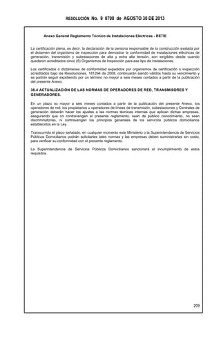 RESOLUCIÓN No. 9 0708 de AGOSTO 30 DE 2013
Anexo General Reglamento Técnico de Instalaciones Eléctricas - RETIE
209
La certificación plena, es decir, la declaración de la persona responsable de la construcción avalada por
el dictamen del organismo de inspección para demostrar la conformidad de instalaciones eléctricas de
generación, transmisión y subestaciones de alta y extra alta tensión, son exigibles desde cuando
quedaron acreditados cinco (5) Organismos de Inspección para ese tipo de instalaciones.
Los certificados o dictámenes de conformidad expedidos por organismos de certificación o inspección
acreditados bajo las Resoluciones, 181294 de 2008, continuarán siendo válidos hasta su vencimiento y
se podrán seguir expidiendo por un término no mayor a seis meses contados a partir de la publicación
del presente Anexo.
38.4 ACTUALIZACIÓN DE LAS NORMAS DE OPERADORES DE RED, TRANSMISORES Y
GENERADORES.
En un plazo no mayor a seis meses contados a partir de la publicación del presente Anexo, los
operadores de red, los propietarios u operadores de líneas de transmisión, subestaciones y Centrales de
generación deberán hacer los ajustes a las normas técnicas internas que aplican dichas empresas,
asegurando que no contravengan el presente reglamento, sean de público conocimiento, no sean
discriminatorias, ni contravengan los principios generales de los servicios públicos domiciliarios
establecidos en la Ley.
Transcurrido el plazo señalado, en cualquier momento este Ministerio o la Superintendencia de Servicios
Públicos Domiciliarios podrán solicitarles tales normas y las empresas deben suministrarlas sin costo,
para verificar su conformidad con el presente reglamento.
La Superintendencia de Servicios Públicos Domiciliarios sancionará el incumplimiento de estos
requisitos.
 