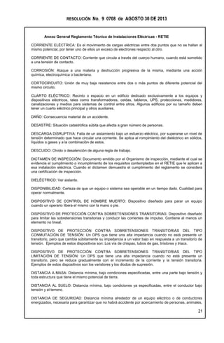 RESOLUCIÓN No. 9 0708 de AGOSTO 30 DE 2013
Anexo General Reglamento Técnico de Instalaciones Eléctricas - RETIE
21
CORRIENTE ELÉCTRICA: Es el movimiento de cargas eléctricas entre dos puntos que no se hallan al
mismo potencial, por tener uno de ellos un exceso de electrones respecto al otro.
CORRIENTE DE CONTACTO: Corriente que circula a través del cuerpo humano, cuando está sometido
a una tensión de contacto.
CORROSIÓN: Ataque a una materia y destrucción progresiva de la misma, mediante una acción
química, electroquímica o bacteriana.
CORTOCIRCUITO: Unión de muy baja resistencia entre dos o más puntos de diferente potencial del
mismo circuito.
CUARTO ELÉCTRICO: Recinto o espacio en un edificio dedicado exclusivamente a los equipos y
dispositivos eléctricos, tales como transformadores, celdas, tableros, UPS, protecciones, medidores,
canalizaciones y medios para sistemas de control entre otros. Algunos edificios por su tamaño deben
tener un cuarto eléctrico principal y otros auxiliares.
DAÑO: Consecuencia material de un accidente.
DESASTRE: Situación catastrófica súbita que afecta a gran número de personas.
DESCARGA DISRUPTIVA: Falla de un aislamiento bajo un esfuerzo eléctrico, por superarse un nivel de
tensión determinado que hace circular una corriente. Se aplica al rompimiento del dieléctrico en sólidos,
líquidos o gases y a la combinación de estos.
DESCUIDO: Olvido o desatención de alguna regla de trabajo.
DICTAMEN DE INSPECCIÓN: Documento emitido por el Organismo de inspección, mediante el cual se
evidencia el cumplimiento o incumplimiento de los requisitos contemplados en el RETIE que le aplican a
esa instalación eléctrica. Cuando el dictamen demuestra el cumplimiento del reglamento se considera
una certificación de inspección.
DIELÉCTRICO: Ver aislante.
DISPONIBILIDAD: Certeza de que un equipo o sistema sea operable en un tiempo dado. Cualidad para
operar normalmente.
DISPOSITIVO DE CONTROL DE HOMBRE MUERTO: Dispositivo diseñado para parar un equipo
cuando un operario libera el mismo con la mano o pie.
DISPOSITIVO DE PROTECCIÓN CONTRA SOBRETENSIONES TRANSITORIAS: Dispositivo diseñado
para limitar las sobretensiones transitorias y conducir las corrientes de impulso. Contiene al menos un
elemento no lineal.
DISPOSITIVO DE PROTECCIÓN CONTRA SOBRETENSIONES TRANSITORIAS DEL TIPO
CONMUTACIÓN DE TENSIÓN: Un DPS que tiene una alta impedancia cuando no está presente un
transitorio, pero que cambia súbitamente su impedancia a un valor bajo en respuesta a un transitorio de
tensión. Ejemplos de estos dispositivos son: Los vía de chispas, tubos de gas, tiristores y triacs.
DISPOSITIVO DE PROTECCIÓN CONTRA SOBRETENSIONES TRANSITORIAS DEL TIPO
LIMITACIÓN DE TENSIÓN: Un DPS que tiene una alta impedancia cuando no está presente un
transitorio, pero se reduce gradualmente con el incremento de la corriente y la tensión transitoria.
Ejemplos de estos dispositivos son los varistores y los diodos de supresión.
DISTANCIA A MASA: Distancia mínima, bajo condiciones especificadas, entre una parte bajo tensión y
toda estructura que tiene el mismo potencial de tierra.
DISTANCIA AL SUELO: Distancia mínima, bajo condiciones ya especificadas, entre el conductor bajo
tensión y el terreno.
DISTANCIA DE SEGURIDAD: Distancia mínima alrededor de un equipo eléctrico o de conductores
energizados, necesaria para garantizar que no habrá accidente por acercamiento de personas, animales,
 